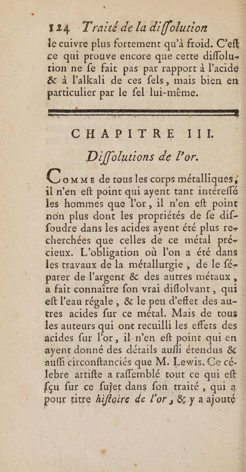 * 124 Traité de la diffolution le cuivre plus fortement qu’à froid. C’eft ce qui prouve encore que cette diffolu- rion ne fe fait pas par rapport à l’acide &amp; à l’alkali de ces fels, mais bien en particulier par le fel lui-même. CHAPITRE IL Diffolutions de l'or. C oMME de tous les corps métalliques; il n'en eft point qui ayent tant intéreflé les hommes que Por, il n’en eft point non plus dont les propriétés de fe dif- foudre dans les acides ayent été plus rez cherchées que celles de ce métal pré- cieux. L'obligation où l'on a été dans les travaux de la métallurgie , de le fé- parer de l'argent &amp; des autres métaux, a fait connaître fon vrai diflolvant, qui : eft l’eau régale , &amp; le peu d'effet des au- tres acides fur ce métal. Mais de tous les auteurs qui ont recuilli les effets des acides fur l'or, il: n’en eft point qui en ayent donné des détails aufli étendus &amp; auf circonftanciés que M. Lewis. Ce cé- lebre artifte a raflemblé tout ce qui eft fçu fur ce fujet dans fon traité , qui a pour titre hiffoire de l'or ; &amp; y à ajouté