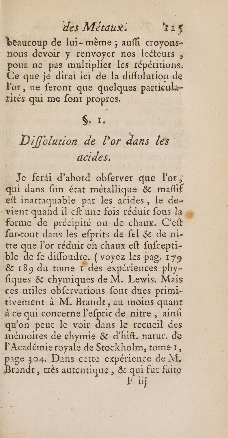 beaucoup de lui- même ; aufli croyons- nous devoir y renvoyer nos leéteurs , poux ne pas multiplier les répétitions. Ce que je dirai ici de la diflolution de Vor, ne feront que quelques particula- xités qui me font propres, Si: = Diffolution de lor dans les Je feräi d’abord obferver que l'or; qui dans fon état métallique &amp; mafñl eft inattaquable par les acides, le de- -vient quañd il eft une fois réduit fous la 4 forme de précipité ou de chaux. C’eft far-tout dans les efprits de fel &amp; de ni- tre que l'or réduit en chaux eft fufcepti- ble de fe difloudre. ( voyez les pag. 179 &amp; 189 du tome 1 des expériences phy- fiques &amp; chymiques de M. Lewis. Mais ces utiles obfervations font dues primi- uvement à M. Brandt, au moins quant à ce qui concerne l’efprit de nitre, ainf qu'on peut le voir dans le recueil des mémoires de chymie &amp; d’hift. natur. de l'Académie royale de Stockholm, tome1, page 304. Dans cette expérience de M. Brandt, très autentique , &amp; qui fut faite F ü