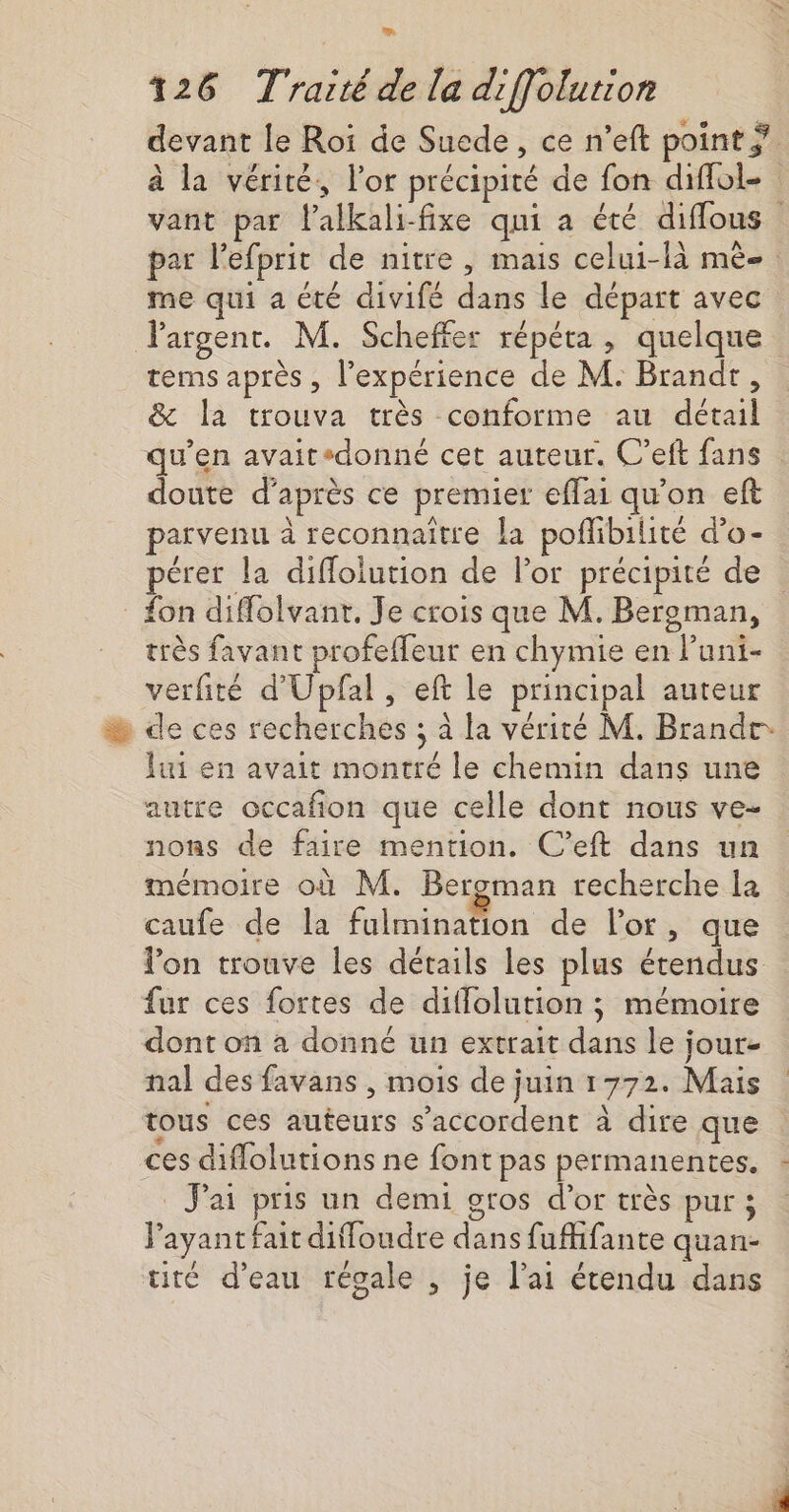 devant le Roi de Suede, ce n’eft point ÿ. à la vérité, l'or précipité de fon diffol- vant par lalkali-fixe qni a été diffous par l’efprit de nitre, mais celui-là mè-. me qui a été divifé dans le départ avec argent. M. Scheffer répéta , quelque tems après , l'expérience de M. Brandt, &amp; la trouva très conforme au détail qu’en avaitsdonné cet auteur. C’eft fans doute d’après ce premier effai qu'on eft parvenu à reconnaître la poflibilité d’o- pérer la diffolution de lor précipité de _ fon diffolvanr. Je crois que M. Bereman, très favant profeffeur en chymie en luni- verfité d'Upfal , eft le principal auteur % de ces recherches ; à la vérité M. Brandr lui en avait montré le chemin dans une autre occafion que celle dont nous ve- nons de faire mention. C’eft dans un mémoire où M. Beroman recherche la caufe de la fulmination de l'or, que lon trouve les détails les plus étendus fur ces fortes de diflolution ; mémoire dont on à donné un extrait dans le jour- nal des favans , mois de juin 1772. Mais tous ces auteurs s'accordent à dire que ces diflolutions ne font pas permanentes. J'ai pris un demi gros d’or très pur ; Fayant fait diffoudre dans fufhifante quan- tité d’eau régale , je l'ai étendu dans