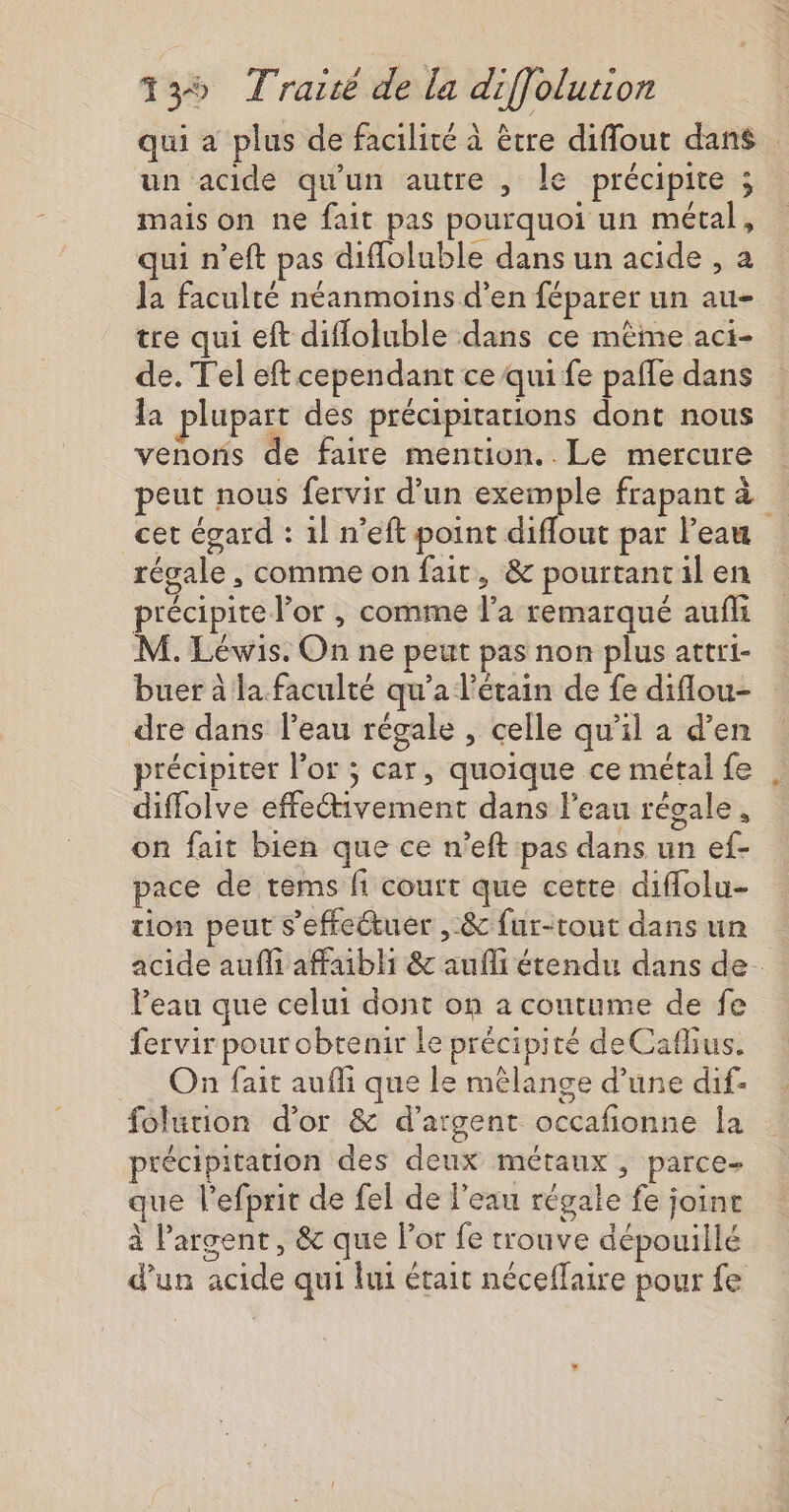 un acide qu'un autre , le précipite ; mais on ne fait pas pourquoi un métal, qui n’eft pas difloluble dans un acide , a la faculté néanmoins d’en féparer un au- tre qui eft difloluble dans ce même aci- de. Tel eft cependant ce qui fe pafle dans la plupart des précipitations dont nous venons de faire mention. Le mercure cet égard : 1! n’eft point diflout par l'eau régale , comme on fait, &amp; pourtant il en précipite l'or , comme l’a remarqué aufli M. Léwis. On ne peut pas non plus attri- buer à la.faculté qu'a l’étain de fe diflou- dre dans l'eau régale , celle qu’il a d'en précipiter l'or ; car, quoique ce métal fe diffolve effectivement dans l’eau régale, on fait bien que ce n’eft pas dans un ef- pace de tems fi court que cette diflolu- tion peut s'effectuer , &amp; fur-tout dans un Veau que celui dont on a coutume de fe fervir pour obtenir le précipité deCaflius. On fait aufli que le mélange d’une dif- folution d’or &amp; d'argent occafionne la précipitation des deux métaux, parce- ue l’efprit de fel de l’eau régale fe join à l'argent, &amp; que l'or fe trouve dépouillé