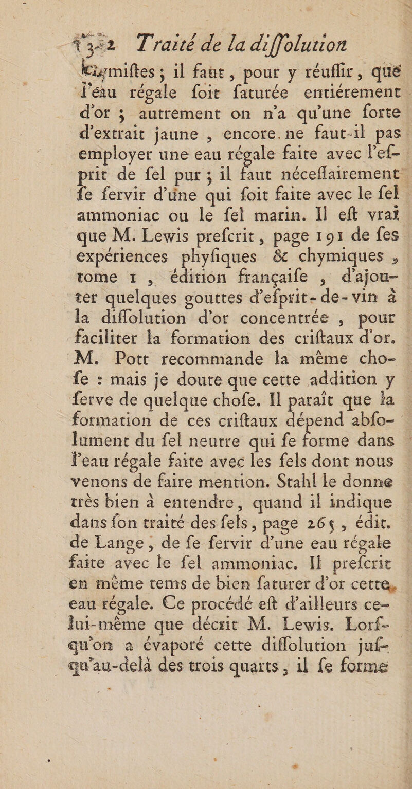 Kiymiftes ; il faut, pour y réuflir, qué J'éau régale foir faturée entiérement. d'or 3 autrement on n’a qu'une forte d'extrait jaune , encore.ne faut-il pas employer une eau régale faite avec l'ef- prit de fel pur ; il faut néceflairement. fe fervir d'üne qui foit faite avec le {el ammoniac ou le fel marin. Il eft vraï que M. Lewis prefcrit, page 191 de fes expériences phyfiques &amp; chymiques , tome 1 , édition françaife , d'ajou- ter quelques gouttes d’efprit-de-vin à la diflolution d’or concentrée , pour . faciliter la formation des criftaux d'or. M. Pott recommande la mème cho- fe : mais je doute que cette addition y ferve de quelque chofe. Il paraït que la formation de ces criftaux dépend abfo- lument du fel neutre qui fe forme dans Peau régale faite avec les fels dont nous venons de faire mention. Stahl le donne très bien à entendre, quand il indique dans {on traité des fels, page 265$, édit. de Lange, de fe fervir d’une eau régale faite avec le fel ammoniac. Il prefcrit en mème tems de bien faturer d’or cette, eau régale. Ce procédé eft d’ailleurs ce- Jut-même que décrit M. Lewis. Lorf- qu'on a évaporé cette diflolution juf- _ qu'au-delà des trois quarts, il fe forme