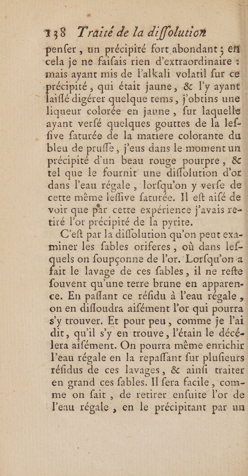 . 138 T'rarré de la diffolution penfer , un précipité fort abondant ; et cela je ne faifais rien d’extraordinaire + mais ayant mis de l'alkali volatil fur ce. “précipité, qui était jaune, &amp; l'y ayant laiflé digérer quelque tems, j'obtins une liqueur colorée en jaune , fur laquelle ayant verfé quelques gouttes de la lef- five faturée de la matiere colorante du bleu de pruffe, j'eus dans le momentun précipité d'un beau rouge pourpre, &amp; tel que le fournit une diflolution d'or: dans l'eau régale , lorfqu'on y verfe de! cette mème leflive faturée. 11 eft aifé de voir que par cette expérience j'avais re tiré l'or précipité de la pyrite. C'eft par la diflolution qu’on peut exa- minet les fables oriferes, où dans lef- uels on foupçonne de lor. Lorfqw'on a FR le lavage de ces fables, 1l ne refte fouvent qu'une terre brune en apparen- ce. En pañlant ce réfidu à l’eau régale, on en difloudra aifément l'or qui pourra s'y trouver. Ét pour peu, comme je Fai dit, qu'il s’y en trouve, l’étain le décé- lera aifément. On pourra mème enrichir l’eau régale en la repaffant fur plufeurs réfidus de ces lavages, &amp; ainfi traiter en grand ces fables. Il fera facile, com- me on fait , de retirer enfuite l'or de l'eau régale , en le précipitant par un