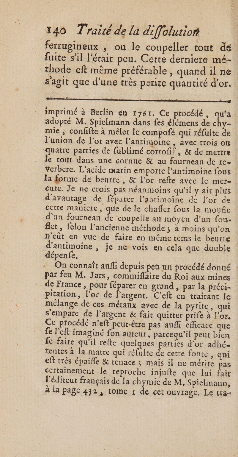 ferrugineux , ou le coupeller tout dé fuite s’il l'était peu. Cette derniere mé- _thode eft même préférable , quand il ne s’agit que d’une très petite quantité d’or. imprimé à Berlin en 1761. Ce procédé, 4 adopté M. Spielmann dans fes élémens de chy- mie ; confifte à mêler le compofé qui réfulte de l'union de l'or avec l’antimoiïne , avec trois où quatre parties de fublimé corrofif, &amp; de mettre le tout dans une cornue &amp; au fourneau de re- verbere. L'acide marin emporte l’antimoine fous la forme de beurre, &amp; l'ot refte avec le mer- cure. Je ne crois pas néanmoins qu'il y ait plus d'avantage de féparer l’antimoine de l'or de cette maniere, que de le chafler fous la mouñe d’un fourneau de coupeile au moyen d’un fou. flet , felon l’ancienne méthode ; à moins qu'on n'eüt en vue de faire en même tems le beurre d'antimoine , je ne vois en cela que double dépenfe, its - On connaît auffi depuis peu un procédé donné par feu M. Jars, commiflaire du Roi aux mines de France , pour féparer en grand , par la préci&lt; pitation, l'or de l’argent. C'eft en traitant le mélange de ces métaux avec dé la pyrite, qui s'empare de l'argent &amp; fait quitter prife à l'or. Ce procédé n’eft peut-être pas auffi efficace que fe left imaginé fon auteur, parcequ’il peut bien fe faire qu’il refte quelques parties d’or adhée tentes à la matte qui réulte de cette fonte , qui eft très épaifle &amp; tenace ; mais il ne mérite pas Certainement le reproche injufte que lui fait l'éditeur français de la chymie de M, Spielmann, à la page 432, tome 1 de cet ouvrage, Le tr3&lt;