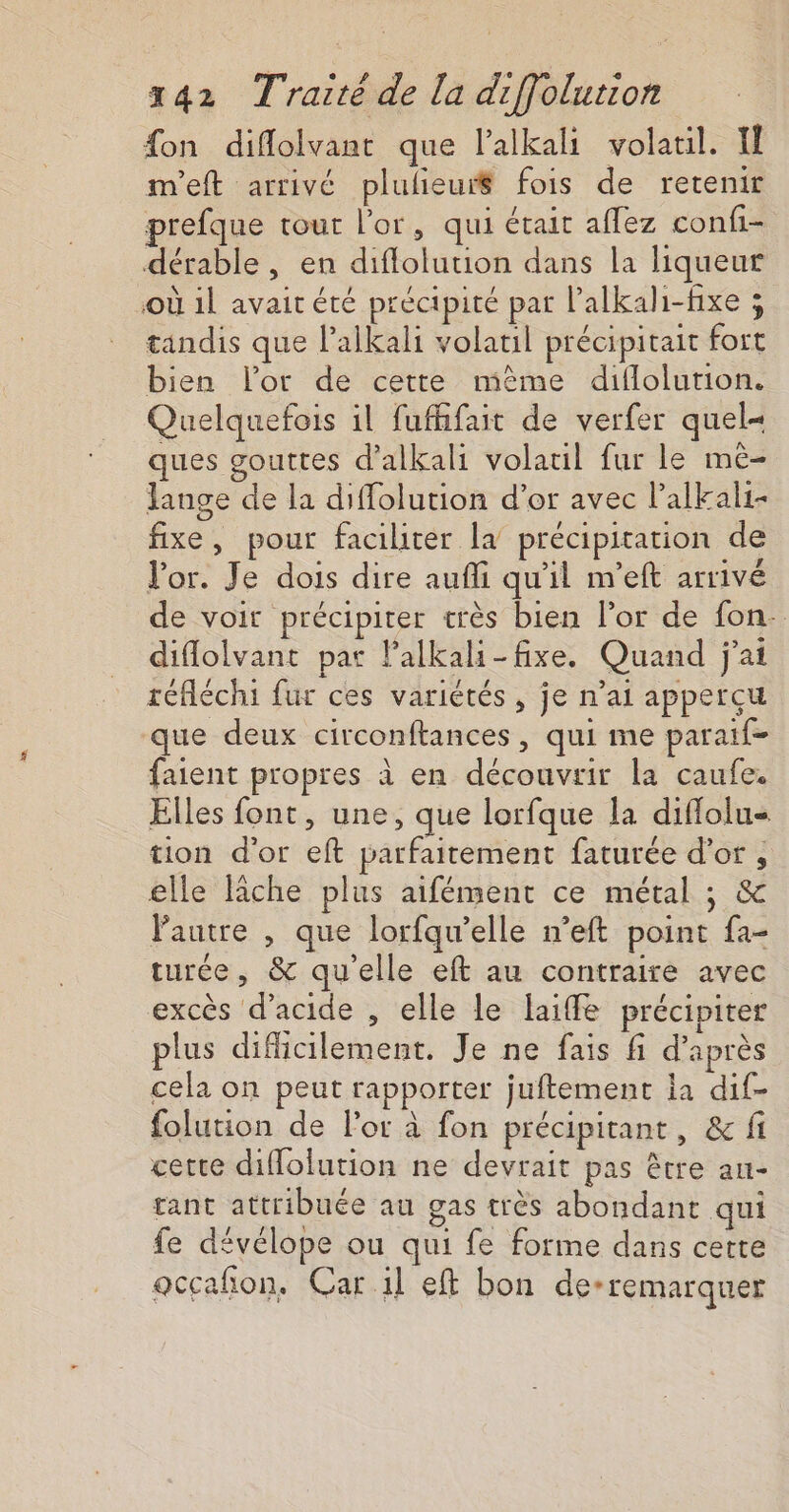 {on diflolvant que l’alkali volatil. Il m'eft arrivé plulieui$ fois de retenir prefque tour l'or, qui était aflez confi- dérable , en diflolution dans la liqueur où 1l avait été précipité par l’alkali-fixe ; tandis que lalkali volatuil précipitait fort bien l'or de cette mème diflolution. Quelquefois il fufhfait de verfer quel« ques gouttes d’alkali volauil fur le mè- lange de la diffolution d’or avec l’alkali- fixe, pour faciliter la précipitation de l'or. Je dois dire auffi qu'il n’eft arrivé de voit précipiter très bien l’or de fon- diflolvant par lalkali-fixe. Quand j'ai réfléchi fur ces variétés , je n’ai apperçu que deux circonftances, qui me paraif- faient propres à en découvrir la caufe. Elles font, une, que lorfque la diflolu- tion d'or eft parfaitement faturée d’or , elle lâche plus aifément ce métal ; &amp; Pautre , que lorfqu’elle n’eft point fa- turée, &amp; qu'elle eft au contraire avec excès d'acide , elle le laiffe précipiter plus difficilement. Je ne fais fi d’après cela on peut rapporter juftement ia dif- folution de For à fon précipitant, &amp; fi cette diflolution ne devrait pas être au- tant attribuée au gas très abondant qui fe dévélope ou qui fe forme dans cette occañon, Car il eft bon de-remarquer