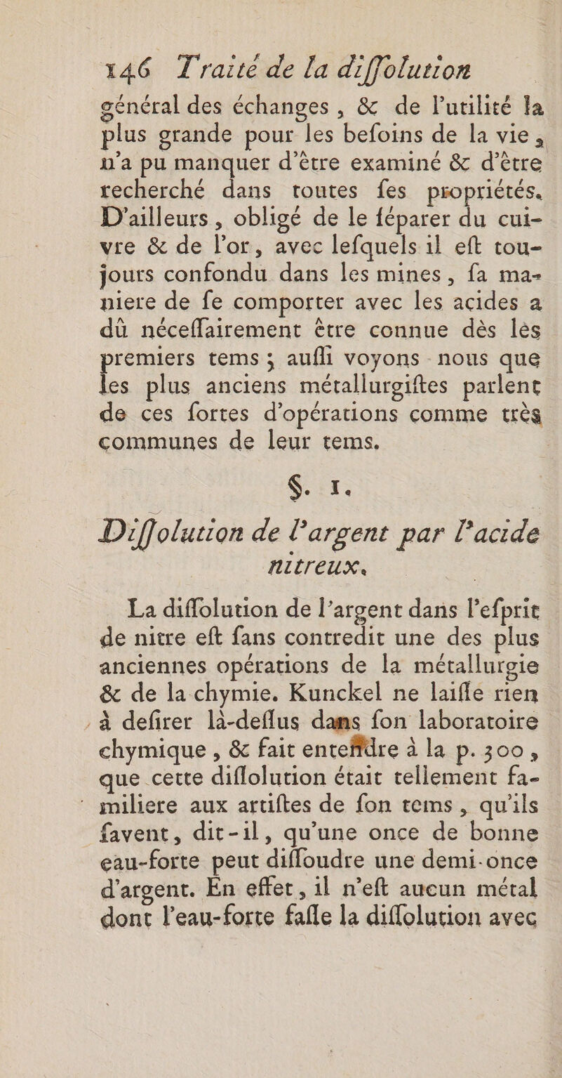 général des échanges , &amp; de Putilité Fa plus grande pour les befoins de la vie, n’a pu manquer d’être examiné &amp; d’être recherché dans toutes fes propriétés. D'ailleurs , obligé de le féparer du cui- vre &amp; de l'or, avec lefquels 1l eft tou- jours confondu dans les mines, fa ma- piere de fe comporter avec les acides a dû néceflairement être connue dès lès premiers tems ; aufhi voyons nous que les plus anciens métallurgites parlent de ces fortes d'opérations comme très communes de leur tems. $. x. Dif olution de largent par lacide NUITEUX La diffolution de l’argent dans lefprir de nitre eft fans contredit une des plus anciennes opérations de la métalluroie &amp; de la chymie. Kunckel ne laifle rien à defirer là-deflus dans fon laboratoire chymique , &amp; fait enteffdre à la p.300, que cette diflolution était tellement fa- ‘ imiliere aux artiftes de fon tems, qu'ils favent, dit-il, qu’une once de bonne gau-forte peut diffoudre une demi-once d'argent. En effet , 1l n’eft aucun métal dont l’eau-forte fafle la diffolution avec