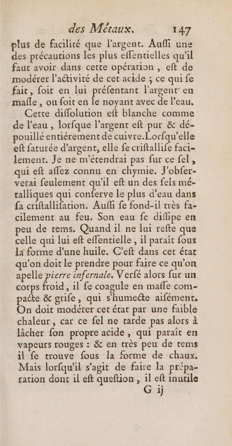 plus de facilité que l'argent. Aufi une des précautions les plus effentielles qu’il faut avoir dans cette opération , eft de modérer l’aétivité de cet acide ; ce qui fe fait, foit en lui préfentant l'argent en mafñle , ou foit en le noyanr avec de l’eau, Cette difflolution eft blanche comme de l’eau , lorfque l'argent eft pur &amp; dé- pouillé entiérement de cuivre.Lorfqu’elle eft faturée d'argent, elle fe criftallife faci= lement. Je ne n’étendrai pas fur ce fel, qui eft affez connu en chymie. J'obfer- verai feulement qu'il eft un des fels mé- talliques qui conferve le plus d'eau dans {a criftallifation. Aufi fe fond-il très fa- cilement au feu. Son eau fe diflipe en peu de tems. Quand il ne lui refte que celle qui lui eft effentielle , il paraît fous 1x forme d’une huile. C'eft dans cet état qu'on doit le prendre pour faire ce qu’on apelle pierre infernale, Verfé alors fur un corps froid , 1l fe coagule en maffe com- patte &amp; grife, qui shumecte aifément. On doit modérer cet état par une faible chaleur, car ce fel ne tarde pas alors à lâcher fon propre acide, qui paraît en vapeurs rouges : &amp; en très peu de tems il fe trouve fous la forme de chaux. Mais lorfqu'il s’agit de faire la prépa- ration dont il eft quefüon, 1l eft inutile G 1)