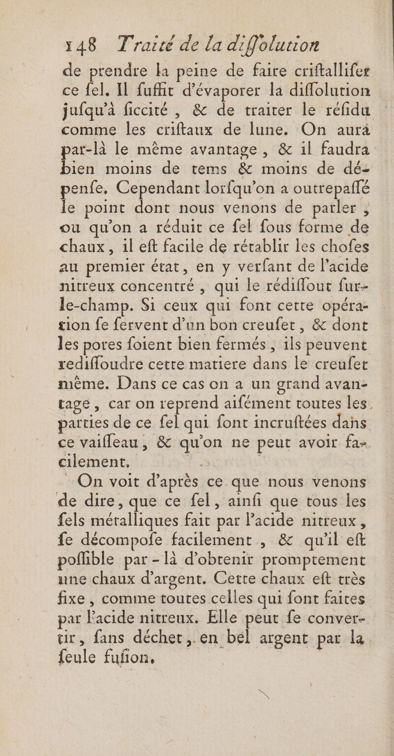 de prendre la peine de faire criftallifes ce fel. Il fuflit d'évaporer la diffolution jufqu’à ficcité , &amp; de traiter le refidu comme les criftaux de lune. On aura par-là le mème avantage, &amp; il faudra bien moins de tems &amp; moins de dé- penfe, Cependant lorfqu'on a outrepafté le point dont nous venons de parler , où qu'on a réduit ce fel fous forme de chaux, il eft facile de rétablir les chofes au premier état, en y verfant de l'acide nitreux concentré , qui le rédiffout fur- le-champ. Si ceux qui font cette opéra- tion fe fervent d’un bon creufet, &amp; dont les pores foient bien fermés, ils peuvent redifloudre cette matiere dans le creufet même. Dans ce cas on a un grand avan- tage, car on reprend aifément toutes les. parties de ce fel qui font incruftées dans ce vaifleau, &amp; qu'on ne peut avoir fa- cilement, ee : On voit d’après ce que nous venons de dire, que ce fel, ainfi que tous les fels méralliques fait par l'acide nitreux, fe décompofe facilement , &amp; quil eft poflible par - là d'obtenir promptement une chaux d'argent. Cette chaux eft très fixe , comine toutes celles qui font faites ar Facide nitreux. Elle peut fe conver- tir, fans déchet,.en bél argent par la. feule fuñon,