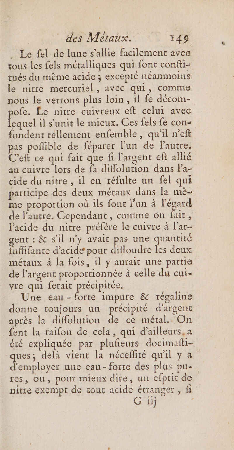 . Le fel de lune s'allie facilement avec tous les fels métalliques qui font confti- tués du même acide ; excepté néanmoins le nitre mercuriel, avec qui, comme nous le verrons plus loin, 1l fe décom- pofe. £e nitre cuivreux eft celui avec ii il s’'unit le mieux. Ces fels fe con- fondent tellement enfemble, qu'il n'eft pas pofñble de féparer l'un de lautre. C’eft ce qui fait que fi l'argent eft allié au cuivre lors de fa diffolution dans Pa- cide du nitre , il en réfulte un fel qui participe des deux métaux dans la mê- me proportion où ils font lun à l'égard l'acide du nitre préfére le cuivre à l’ar- gent : &amp; s1l n’y avait pas une quantité fufifante d’acidé pour difloudre les deux métaux à la fois, il y aurait une partie de l'argent proportionnée à celle du cui- vre qui ferait précipitée. _ Une eau - forte impure &amp; régaline donne toujours un précipité d'argent après la diflolution de ce métal. On fent la raifon de cela, qui d’ailleurs.a été expliquée par plufieurs docimafti- ques; delà vient la néceflité qu'il y à nitre exempt de tout acide étranger , ft G ü ; &amp;