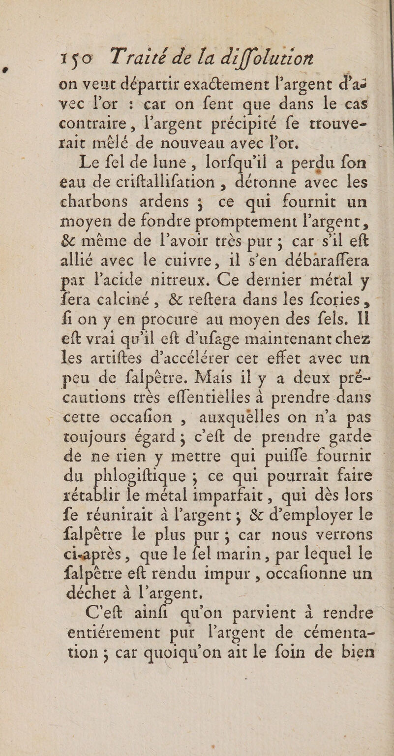 on veut départir exatement l'argent d’as vec l'or : car on fent que dans le cas contraire , l'argent précipité fe trouve- rait mêlé de nouveau avec Por. | Le fel de lune, lorfqu'il a perdu fon eau de ctiftallifation , déronne avec les charbons ardens ; ce qui fournit un moyen de fondre promptement l'argent, &amp; même de l'avoir très pur ; car s'il eft allié avec le cuivre, il s’en débaraffera pat Pacide nitreux. Ce dernier métal y fera calciné , &amp; reftera dans les fcories. fi on y en procure au moyen des fels. Il eft vrai qu'il eft d’ufage maintenant chez les artiftes d'accélérer cet effet avec un peu de falpêtre. Mais il y a deux pré- cautions très eflentielles à prendre dans cette occafion , auxquelles on n’a pas toujours égard ; c'eft de prendre garde dé ne rien y mettre qui puifle fournir du phlogiftique ; ce qui pourrait faire rétablir le métal imparfait, qui dès lors fe réunirait à l’argent ; &amp; d’employer le falpètre le plus pur ; car nous verrons cisaprès, que le fel marin, par lequel le falpètre eft rendu impur , occafionne un déchet à l'argent. | C'eft ainfi qu'on parvient à rendre entiérement pur l'argent de cémenta- ton ; car quoiqu'on ait le foin de bien