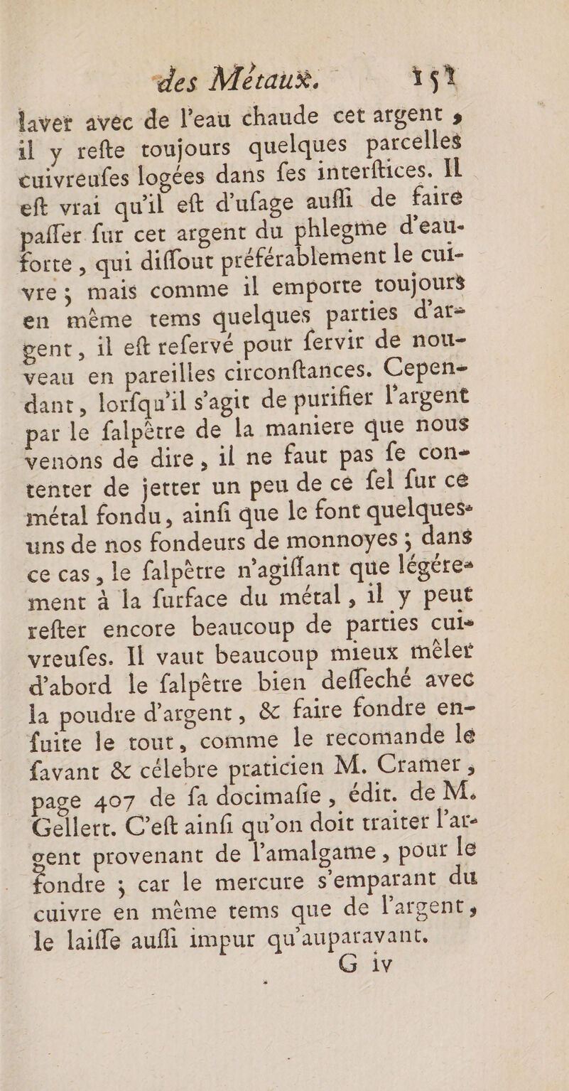 laver avec de l’eau chaude cet argent s il y refte toujours quelques parcelles cuivreufes logées dans fes interftices. IL eft vrai qu'il eft d’ufage auf de faire pailer fur cer argent du phlegme d’eau- forte , qui diffout préférablement le cui- vre; mais comme 1l emporte toujours en même tems quelques païties d'ar- gent, il eft refervé pour fervir de nou- veau en pareilles circonftances. Cepen- dant, lorfqu'il s’agit de purifier l'argent par le falpètre de la maniere que nous venons de dire, il ne faut pas fe con- tenter de jerter un peu de cé fel fur ce métal fondu , ainf que le font quelques: uns de nos fondeurs de monnoyes ; dans ce cas, le falpètre n’agiffant que légéres ment à la furface du métal , 1l y peut refter encore beaucoup de parties cuis vreufes. Il vaut beaucoup mieux mêler d’abord le falpètre bien deffeché avec la poudre d'argent, &amp; faire fondre en- fuite le tout, comme le recomande le favant &amp; célebre praticien M. Cramer, page 407 de fa docimalie , édit. de M. Gellerr. C’eft ainfi qu'on doit traiter l'are gent provenant de l’'amalgame , pour le fondre ; car le mercure s'emparant du cuivre en mème tems que de l'argent, le laiffe aufi impur qu'auparavant. 1v