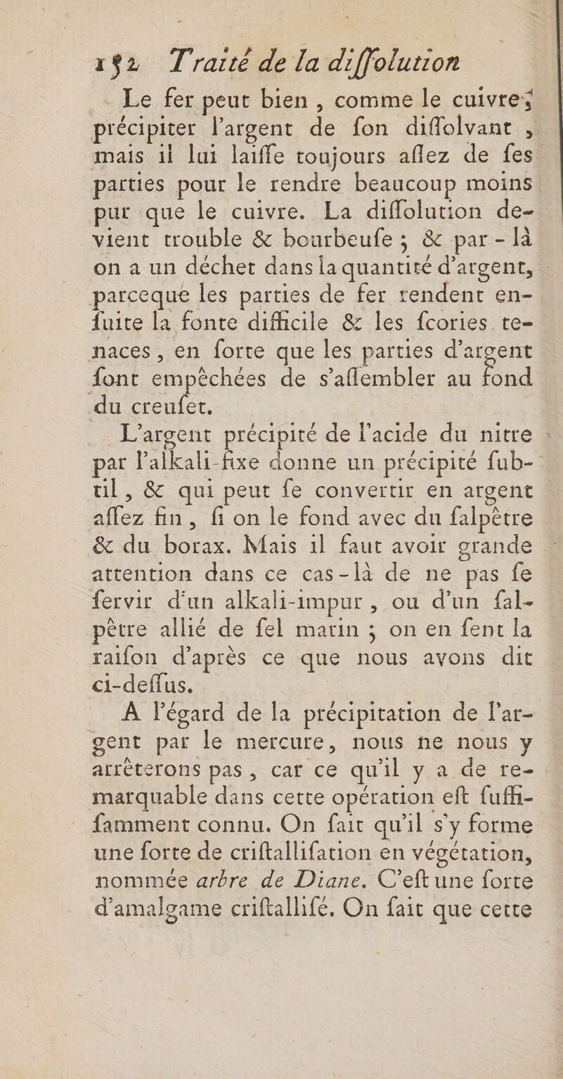 . Le fer peut bien , comme le cuivres précipiter l'argent de fon diflolvant ! mais il lui laiffe toujours aflez de fes parties pour le rendre beaucoup moins pur que le cuivre. La difflolution de- vient trouble &amp; bourbeufe ; &amp; par - là on a un déchet dans la quantité d'argent, parceque les parties de fer rendent en- fuite la fonte difhcile &amp; les fcories te- naces, en forte que les parties d’argent font empêchées de s’aflembler au End du creufet. | L'argent précipité de l'acide du nitre : par lalkali-fixe donne un précipité fub- ul, &amp; qui peut fe convertir en argent affez fin, fi on le fond avec du falpêtre &amp; du borax. Mais 1l faut avoir grande attention dans ce cas-là de ne pas fe fervir d'un alkali-impur , ou d’un fal- pêtre allié de fel marin ; on en fent la raifon d’après ce que nous avons dit ci-deffus. | À l'égard de la précipitation de l'ar- gent par le mercure, nous ne nous y arrèterons pas, caf ce qu'il y a de re- marquable dans cette opération eft fufh- famment connu. On fait qu'il s’y forme une forte de criftallifation en végétation, nommée arbre de Diane. C’eft une forte d’amalgame criftalhifé, On fait que cette