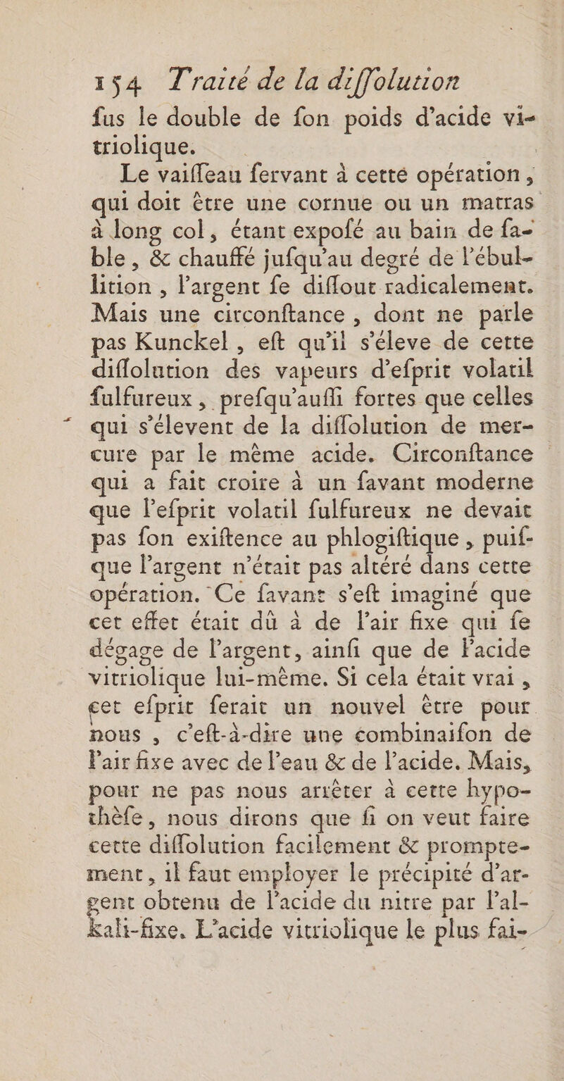 fus le double de fon poids d'acide vi- triolique. ù Le vaiffeau fervant à cetté opération, qui doit être une cornue ou un matras à long col, étant expofé au bain de fa- ble, &amp; chauffé jufqu'au degré de l’ébul- lition , Pargent fe diflout radicalement. Mais une circonftance , dont ne parle pas Kunckel , eft qu'il s'éleve de cette diflolution des vapeurs d’efprit volatil fulfureux , prefqu’aufli fortes que celles qui s’élevent de la diflolution de mer- cure par le même acide. Circonftance qui à fait croire à un favant moderne que l’efprit volatil fulfureux ne devait pas fon exiftence au phlogiftique , puif- que l'argent n’était pas altéré dans cette opération. Ce favant s’eft imaginé que cet effet était dü à de l'air fixe qui fe dégage de largent, ainfi que de Facide vitriolique lui-même. Si cela était vrai, cet efprit ferait un nouvel être pour nous , c’eft-à-dire une combinaifon de Pair fixe avec de l’eau &amp; de l'acide. Mais, pour ne pas nous arrêter à cette hypo- thèfe, nous dirons que fi on veut faire cette diffolution facilement &amp; prompte- ment , 1 faut employer le précipité d’ar- gent obtenu de l'acide du nitre par Pal- kali-fixe. L’acide vitriolique le plus fai-