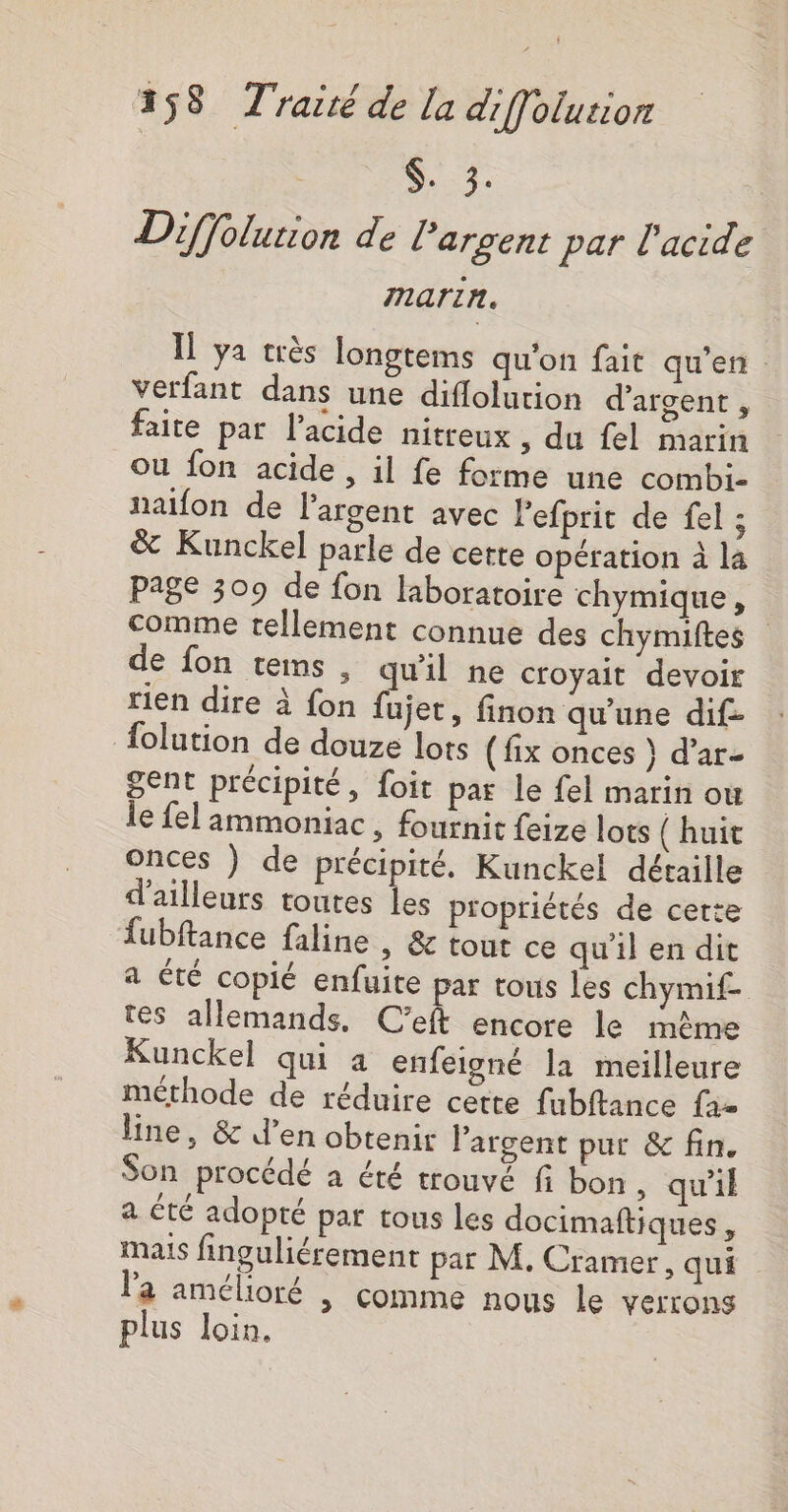 S. 3. Diffolution de l'argent par l'acide marin. Il ya très longtems qu'on fait qu’en. verfant dans une diflolution d'argent, faite par l’acide nitreux , du fel marin ou fon acide , il fe forme une combi- naifon de l'argent avec Pefprit de fel : &amp; Kunckel parle de cette opération à la page 309 de fon laboratoire chymique, comme tellement connue des chymiftes de fon tems , qu'il ne croyait devoir rien dire à fon fees finon qu’une dif- {olution de douze lots (fix onces } d’ar- gent précipité, foit par le fel marin où le fel ammoniac , fournit {eize lots (huit onces ) de précipité. Kunckel détaille d’ailleurs toutes les propriétés de cette fubftance faline , &amp; tout ce qu'il en dit a été copié enfuite par tous les chymif- tes allemands, C’eft encore le même Kunckel qui a enfeigné la meilleure méthode de réduire cette fubftance fa= line, &amp; d’en obtenir l'argent pur &amp; fin. Son procédé à été trouvé fi bon, qu'il a été adopté pat tous les docimaftiques, mais finguliérement par M. Cramer, qui Pa amélioré &gt; Comme nous le verrons plus loin.