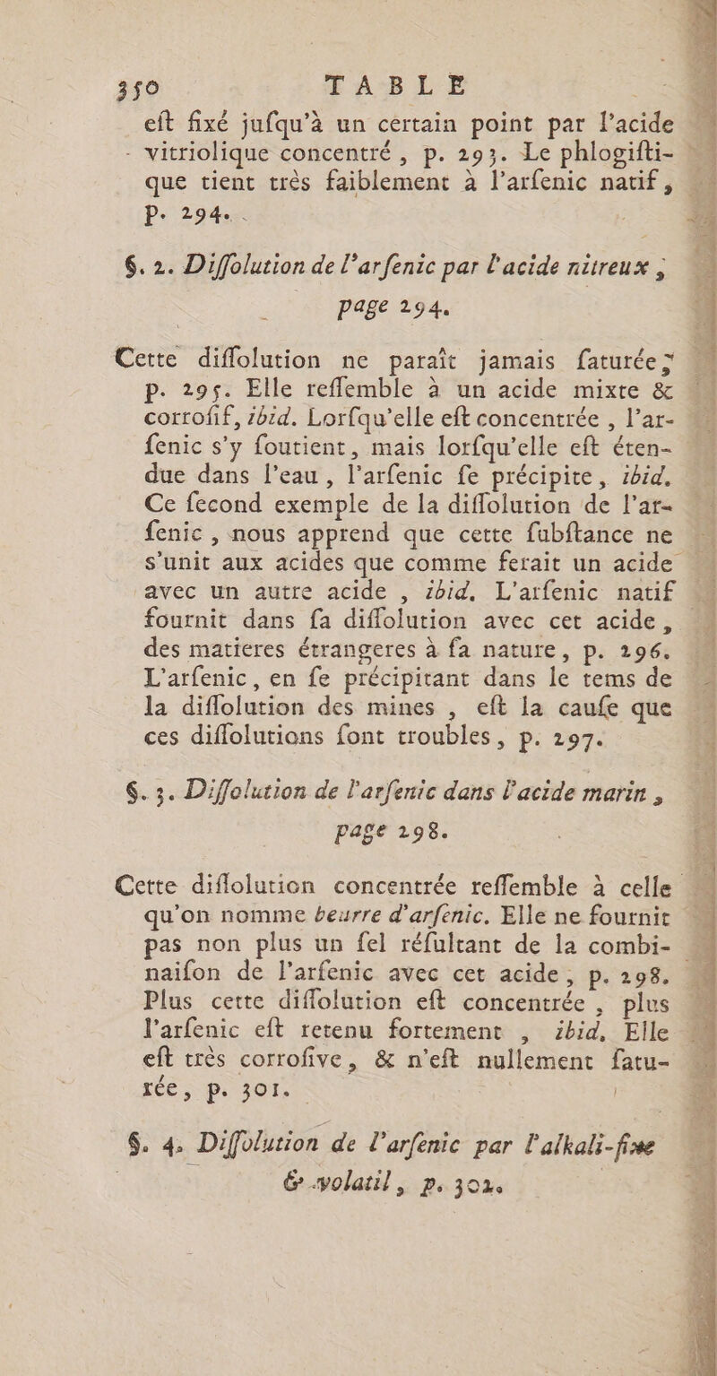 PT PA TS MC Me 3$0 FABLE et fixé jufqu’à un certain point par l'acide - vitriolique concentré , p. 293. Le phlogifti- : que tient très faiblement à l’arfenic natif, P- 294e &lt; ; &amp; 6. 2. Diffolution de l'arfenic par l'acide nitreux , | Page 294. Cette diflolution ne paraît jamais faturée&gt; p. 295. Elle refflemble à un acide mixte &amp; corrofif, sbid. Lorfqu’elle eft concentrée , l’ar- fenic s'y foutient, mais lorfqu’elle eft éten- due dans l’eau, l’arfenic fe précipite, ibid. Ce fecond exemple de la diflolution de l'ar- fenic , nous apprend que cette fubftance ne s'unit aux acides que comme ferait un acide avec un autre acide , ibid, L'atfenic natif M fournit dans fa diflolution avec cet acide, des matieres étrangeres à fa nature, p. 1296, M L'arfenic, en fe précipitant dans le tems de © la diflolution des mines , eft la caufe que ces diffolutions font troubles, p. 297. : QE CNE TE NE RC A us % $. 3. Diffolution de l'arfenic dans l'acide marin : page 298. Cette diflolurion concentrée reffemble à celle qu’on nomme beurre d’arfenic. Elle ne fournit pas non plus un fel réfultant de la combi- naïifon de l’arfenic avec cet acide, p.298. Plus cette diflolution eft concentrée , plus l’arfenic eft retenu fortement , ibid, Elle eft très corrofive, &amp; n'eft nullement fatu- LÉ ; ps 301. | $. 4 Difolution de l’arfenic par l'alkali-fire | &amp;.volatil, p. 302 |