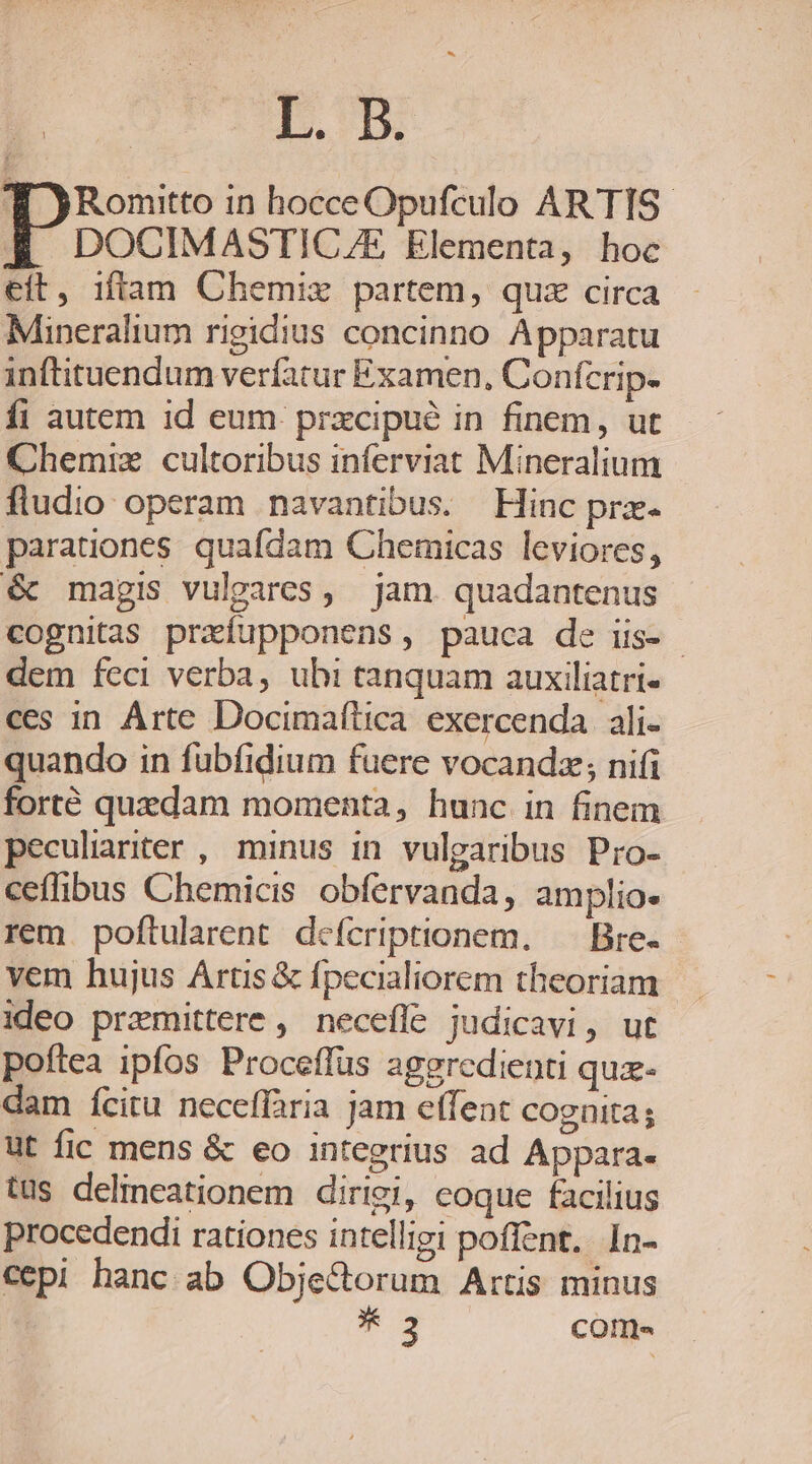 P. T yRomitto in hocceOpufculo ARTIS B DOCIMASTICAZE Elementa, hoc cít, iftam Chemix partem, quz circa Mineralium rigidius concinno. Apparatu inftituendum verfatur Examen, Conífcrip- fi autem id eum. przcipué in finem, ut Chemiz. cultoribus inferviat Mineralium fludio operam navantibus. Hinc prz- parationes. quafdam Chemicas leviores, &amp; magis vulgares, | jam. quadantenus cognitas prafupponens, pauca de iis- dem feci verba, ubi tanquam auxiliatri- ces in Arte Docimaftica exercenda ali- quando in fubfidium fuere vocandz; nifi forté quedam momenta, hunc in finem peculiariter , minus in vulgaribus Pro- ceffibus Chemicis obfervanda, amplio- rem. poftularent. defcriptionem. — Bre- vem hujus Artis &amp; fpecialiorem theoriam ideo pramittere , neceffe judicavi, ut poítea ipfos Proceffüs aggredienti qux- dam ícitu neceffaria jam effent cognita; ut fic mens &amp; eo integrius ad Appara- tus delineationem dirigi, coque facilius procedendi rationes intelligi poffent.. In- cepi hanc ab Obje&amp;torum Artis minus * 3 come