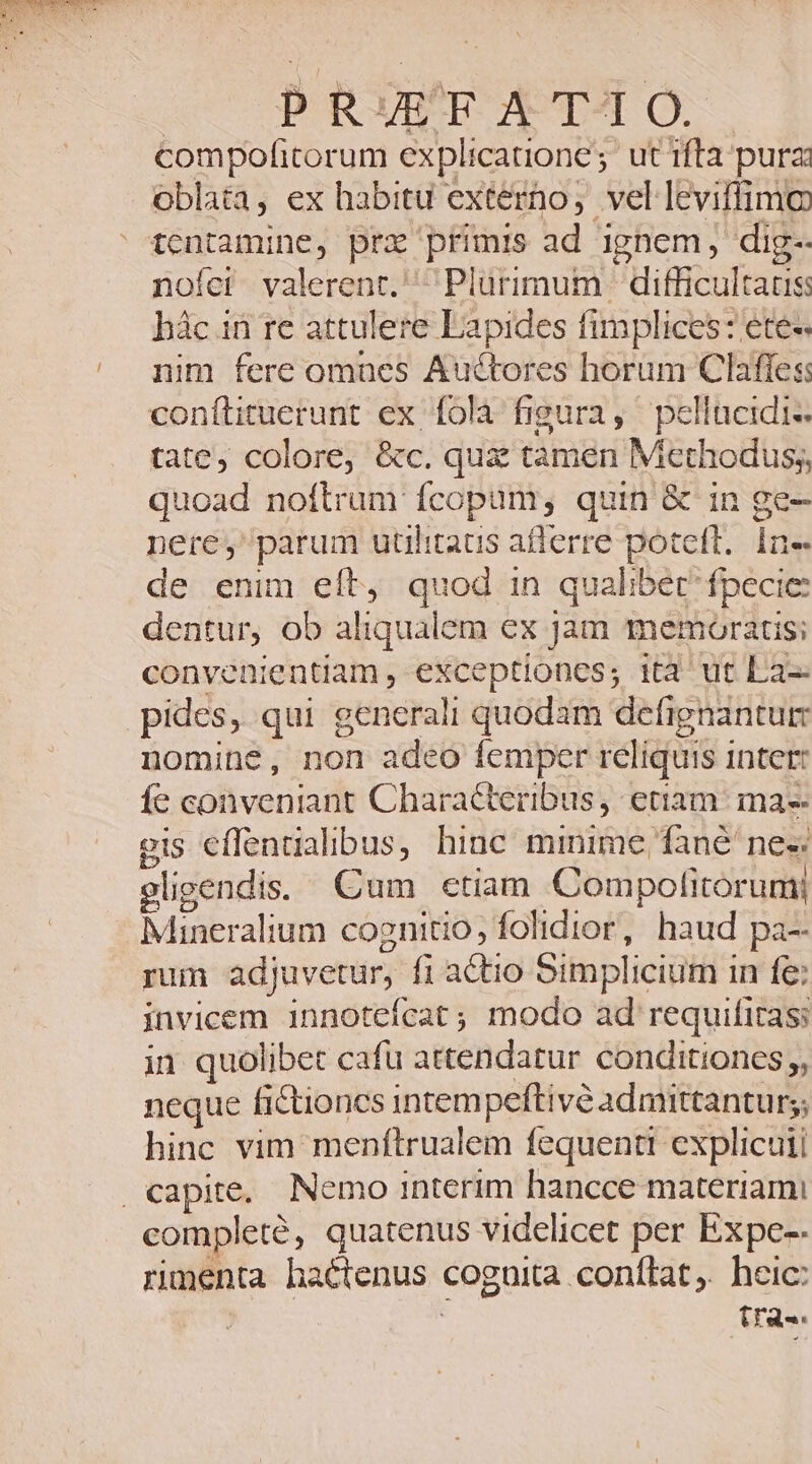 PRUETF Á TI O. compofitorum explicatione ; ut ifta pura oblata, ex habitu externo, vel leviffimo tentamine, prx primis ad ignem; dig- nofci valerent. Plurimum | difficultatis: hàc in re attulere Lapides fimplices: etes nim fere omues Auctores horum Claffes: conítituerunt ex fola figura, pelltcidi-. tate, colore, &amp;c. qux tamen Methodus; quoad noftram fcopum, quin &amp; in ge- nere, parum utilitaus afierre poteft. In- de enim eft, quod in qualibet fpecie: dentur, ob aliqualem ex Jam memoratis; convenientiam , exceptiones; ita^ ut La-- pides, qui g generali quodam defignantum nomine, non adeo femper reliquis inter: fe conveniant Characteribus, etiam: ma-- gis eflenualibus, hinc minime fané nes eligendis. Cum ctiam Compolitorumi Mineralium cognitio; folidior, haud pa- rum adjuvetur, fi actio Simplicium i in fe: invicem innotefcat; modo ad requifitas: in quolibet cafu attendatur conditiones, neque fictioncs intempeftivé admittantur; hinc vim menftrualem fequenti explicui . capite. Nemo interim hancce materiami completé, quatenus. videlicet per Expe-- rumenta hactenus. coguita conftat. heic: tra.