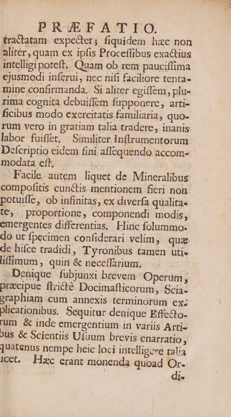 PRuEEKFA'TIO tractatam. expectet; fiquidem hzc non aliter, quam cx ipfis Proceflibus exactius intelligi poteft... Quam ob rem pauciffima ejusmodi inferui, nec nifi faciliore tenta- rima cognita debuiffem füpponere, arti- ficibus modo exercitatis familiaria, quo- rum vero in graciam talia tradere, inanis labor fuiflet, Similiter Inftramentorum modata eft. | | Facile autem liquet de Mineralibus potuifle, ob infinitas, ex diverfa qualita. (€, proportione, componendi modis, emergentes differentias. Hinc folummo. de hifce tradidi, Tyronibus tamen Uti» liffimum , quin &amp; neceffarium. pracipue flricté. Docimafticorum, Scia. sraphiam .cum annexis terminorüm ex: Dlicationibus. Sequitur denique Effecto- um &amp; indc emergentium in variis Artj- ]uatenus nempe heic loci intelligz«e talia Ice. Hzc erant monenda quoad Or. t dis