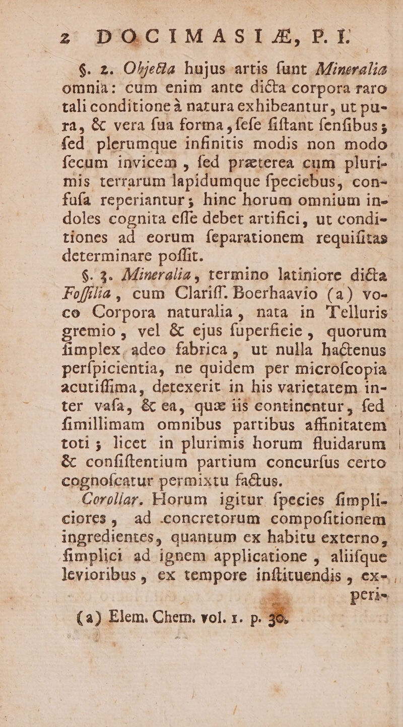 $. 2. OljeGla hujus artis funt Mineralia. omnia: cum enim ante dicta corpora raro ra, &amp; vera fua forma ,fefe fiftant fenfibus; fed plerumque infinitis modis non modo fecum invicem , fed praterea cum pluri-- mis terrarum lapidumque fpeciebus, con- fufa reperiantur; hinc horum omnium in- doles cognita effe debet artifici, ut condi- tiones ad eorum feparationem rcqpitmss determinare poffit. $. 3. Mineralia , termino latiniore dicta Folia, cum Clariff. Boerhaavio (a) vo- co Corpora naturalia , nata in Telluris. gremio, vel &amp; ejus fuperficie, quorum fimplex, adeo fabrica, ut nulla hactenus perípicientia, ne quidem per microfcopia acutiffima, detexerit in his varietatem in- ter vafa, &amp; ea, qua ii$ continentur, fed - toti; licet in plurimis horum fluidarum &amp; confiftentium partium concuríus certo cognoícatur permixtu factus. Coroliar. Florum igitur. fpecies fimpli- ciores ,. ad .concretorum compofitionem ingredientes, quantum ex habitu externo, fimplici ad ignem applicatione , aliifque lerieribus , €x tempore ipfisuendis , CX, peris Re Elem. Chem. vol. 1. p. : : | l