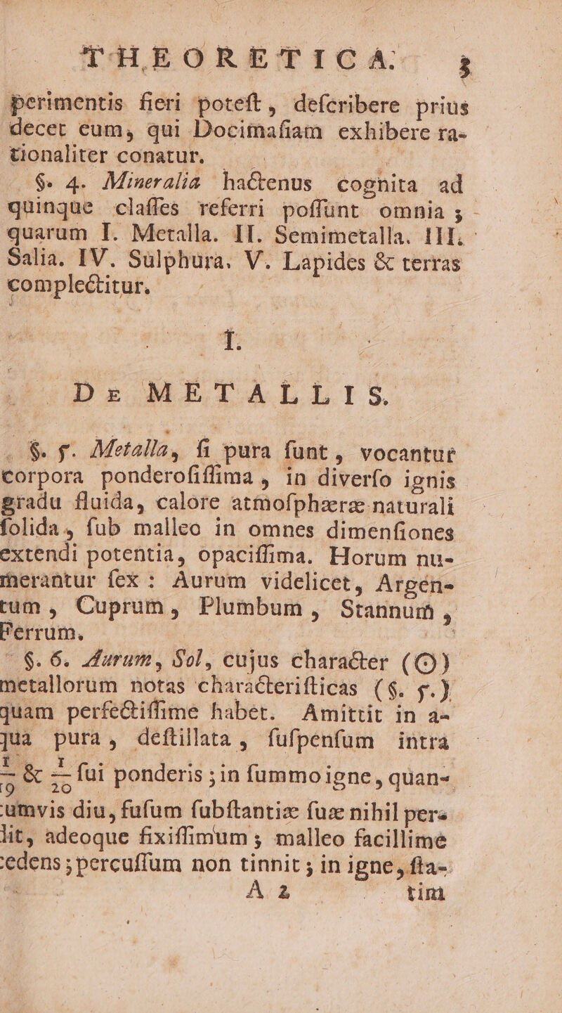 perimentis fieri poteft, defcribere prius decet eum, qui Docitnafiam exhibere ra- tionaliter conatur. — . ;j $. 4. Mineralia hactenus cognita ad quinque claffes referri poffunt omnia ; Salia. IV. Sulphura. V. Lapides &amp; terras complectitur. ; Dr METALLIS . S. f. Metallay, fi pura funt, vocantur corpora ponderofiffima , in diverfo ignis sradu fluida, calore atmofphzerz naturali folida, fub malleo in omnes dimenfiones extendi potentia, opaciffima. Horum nu- mherantur íex : Aurum videlicet, Argén- tum, Cuprum, Plumbum, Stannum , - $. 6. durum, Sol, cujus character (() metallorum notas characteriflicas ($. PE juam perfe&amp;iffime habet. Amittit in a- ]ua pura, deftilata, fufpenfum intra umvis diu, fufum fubítantize fuae nihil pera lit, adeoque fixiffimum ; malleo facillime edens ; percuffum non tinnit ; in igne, fta- E. A. 2 (o. tim