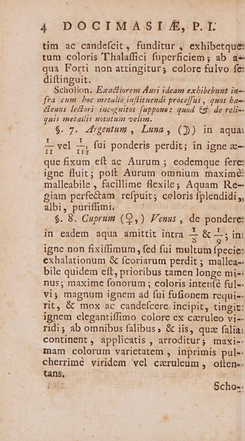 4 DOCIMASI £, P.T. tim ac candefcit, funditur , exhibetque: tum coloris 'Thalaffici fuperficiem ; ab. a« qua Forti non attingitur; colore fulvo fe: diftinguit. ' Scholion. Exactiorem Auri ideam exbibebunt in-- fra cum boc inetallo infHituendi proce[[us , quos bac- éfeuus leciori iucagmitos fuppoue: quod Cg. de reli-- quis metallis notatum velim. $. 7. -rgentum , Luna, ()) in aquai L- vel — fui ponderis perdit; in igne zc-- II vel II3 P oup ; B que fixum eft ac Aurum ; eodemque fere: igne fluit; poft Aurum omnium maxime malleabile , facillime flexile; Aquam Re-- giam perfectam refpuit; coloris fplendidi,, albi, puriffimi. $. 8. Cuprum (9,) Fenus , de pondere: 9, DUE g rj] er Y T * in eadem aqua amittit intra vf —; im [ | igne non fixiffimum, fed füi multum fpecie: exhalationum &amp; ícoriarum perdit ; mallea-. bile quidem eft, prioribus tamen longe mi-: nus; maxime fonorum ; coloris inteníé ful-- vi; magnum ignem ad fui fufionem requi-- rit, &amp; mox ac candefcere incipit, tingit: ignem elegantiffimo colore ex caruleo vi-- ridi; ab omnibus falibus ;. &amp; iis, quae faliai continent , applicatis , arroditur; maxi-. mam colorum varietatem , inprimis pul- cherrimé viridem vel cxruleum , oltten-. tans, jj tt Hab: Scho-: