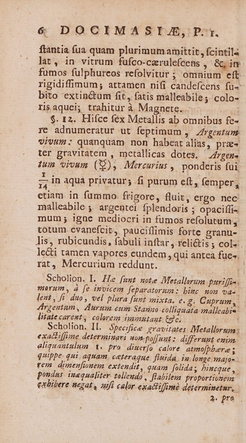 &amp; DOCIMASITJ, P:r. ftantia fua quam plurimum amittit , fcintila lat P in vitrum fufco-caerulefcens ; &amp;, in bito extinctum fit, fatis malleabile ;. colo- riaquei; trahitur à Magnete. OMNE $. 12. Hiíce fex Metallis ab omnibus fe- re adnumeratur ut feptimum ,. Zrgeztum vivum: quanquam non habeatalias, prx- ter gravitatem , mcetallicas dotes, | drgene dum vivum (),. Mercurius , ponderis füi - in aqua privatur; fi purum eft, emper, ctiam in fummo. frigore, fluit, ergo nec malleabile ,, argentei fplendoris ; opacifti- mum; igne mediocri in fumos refolutum, rat, Mercurium reddunt. Scholion. I. He fzz£ uote Metallorum. puriffis. X *u x le i * ; E morum, à [e invicem feparatorux: bimc mon UA. leat, fi. duo, vel plara funt mixta. e. £. Cuprum, litatecarent, colorem namnutaut: Cgc. exaciiffüne determinari nom-pol]Juutz differunt eminus aliquantulum. 1. pro diuerfo calore atmo[bber«e s quippe. qui aquam, ceteraque. fluida. 13. longe maja- ; rem dimenfionem extendit, quam [olidas hincque , pondus. inequaliter. tollendo, flabilem proportiomenz exhibere negat, aufi calor exacti/ime determinetur, |