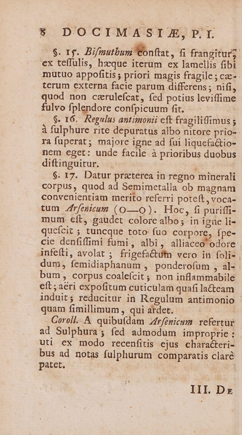 ex tefTulis, hzque iterum ex lamellis fibi mutuo appofitis; priori magis fragile; cae- terum externa facie parum differens ; nifi, quod non czrulefcat, íed potius leviffime fulvo fplendore confpicuum fit. | $. 16. Regulus antimonii eft fragiliffimus ; ra fuperat; majore igne ad (ui liquefa&amp;tio- nem eget: unde facile à prioribus duobus diftinguitur. i $. 17. Datur praterea in regno minerali corpus, quod ad Semimetalla ob magnam convenientiam merito referri poteft, voca- tum frfenicum (O—0O). Hoc, fi puriffi- mum. €ft, gaudet colore albo; in igne li- infefti, avolat ; frigefactufm vero in foli- dum, femidiaphanum , ponderofum , al- bum, corpus coalefcit ; non inflammabile quam fimillimum , qui ardet. Eo | Coroll..A quibuídam Zfrfeémicum. refertur uti ex modo recenfitis ejus characteri- patet. |