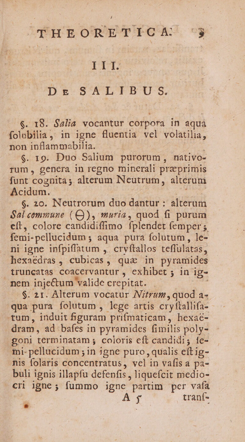 pen Dr SALIBU S. $. 18. Sa4lia vocantur corpora in aqua folabilia,: in igne fluentia vel volatilia, non inflammabilia. | S dod Jes $. 19. Duo Salium purorum, nativo- rum, genera in regno minerali praeprimis funt cognita 5. alterum Neutrum, alteruni Acidum. dedu n $. 20. Neutrorum duo dantur : alterum Sal commune (Q), muria, quod fi purum eft, colore candidiffimo fplendet femper ; femi-pellucidum ; aqua pura folutum, le- . ni igne infpiffatum ,. cryftallos teffulatas, hexaédras , cubicas, qua in pyramides . truncatas coacervantur , exhibet ; in ig- nem injectum valide crepitat. - $. 21. Alterum vocatur JV/trum, quod a« qua pura folutum , lege artis cryftallifa- tum, induit figuram prifmaticam, hexae- dram, ad bafes in pyramides fimilis poly- goni terminatam ; coloris eft candidi; fe- mi pellucidum ; in igne puro , qualis eft ig- nis folaris concentratus, vel in vafis a pa- buli ignis illapfu defenfis, liquefcit medio- cr igne; fummo igne partim per vafa A tranf-  y