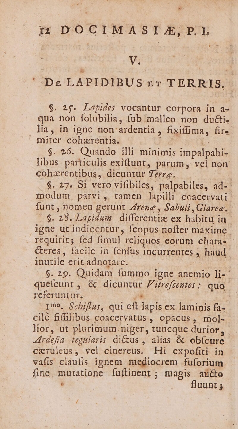 * * Ds LAPIDIBUS zr TERRIS. $. 25. Lapides vocantur corpora in a- qua non folubilia, fub malleo non du&amp;i- $. 26. Quando illi minimis impalpabi- libus. particulis exiftunt, parum, vel non cohzrentibus, dicuntur Zerrz. | $. 27. 8i vero vifibiles, palpabiles, ad-- modum parvi, tamen lapilli .coacervati funt , nomen gerunt Zfrene , Sabuli ,Glaree. ..$. 28. Lapidum | differentiz ex habitu in igne ut indicentur, fcopus nofter maxime. requirit; fed fimul reliquos eorum chara- Geres, facile in fenfus incurrentes ; haud. inutile erit adnotare. $. 20. Quidam fummo igne anemio li-- queícunt, &amp; dicuntur Ztrefcentes : quo referuntur. ,4 | 170, Scbiflus, qui eft lapis ex laminis fa- cilé fiffilibus coacervatus , opacus, mol- lior, ut plurimum: niger, tuncque durior, «drdefia iegularis dius , alias &amp; obícure cxruleus, vel cinereus. Hi expofiti in vafis claufis ignem mediocrem fuforium fine mutatione fuflinent ; magis áü&amp;o Fu —. fluunt;