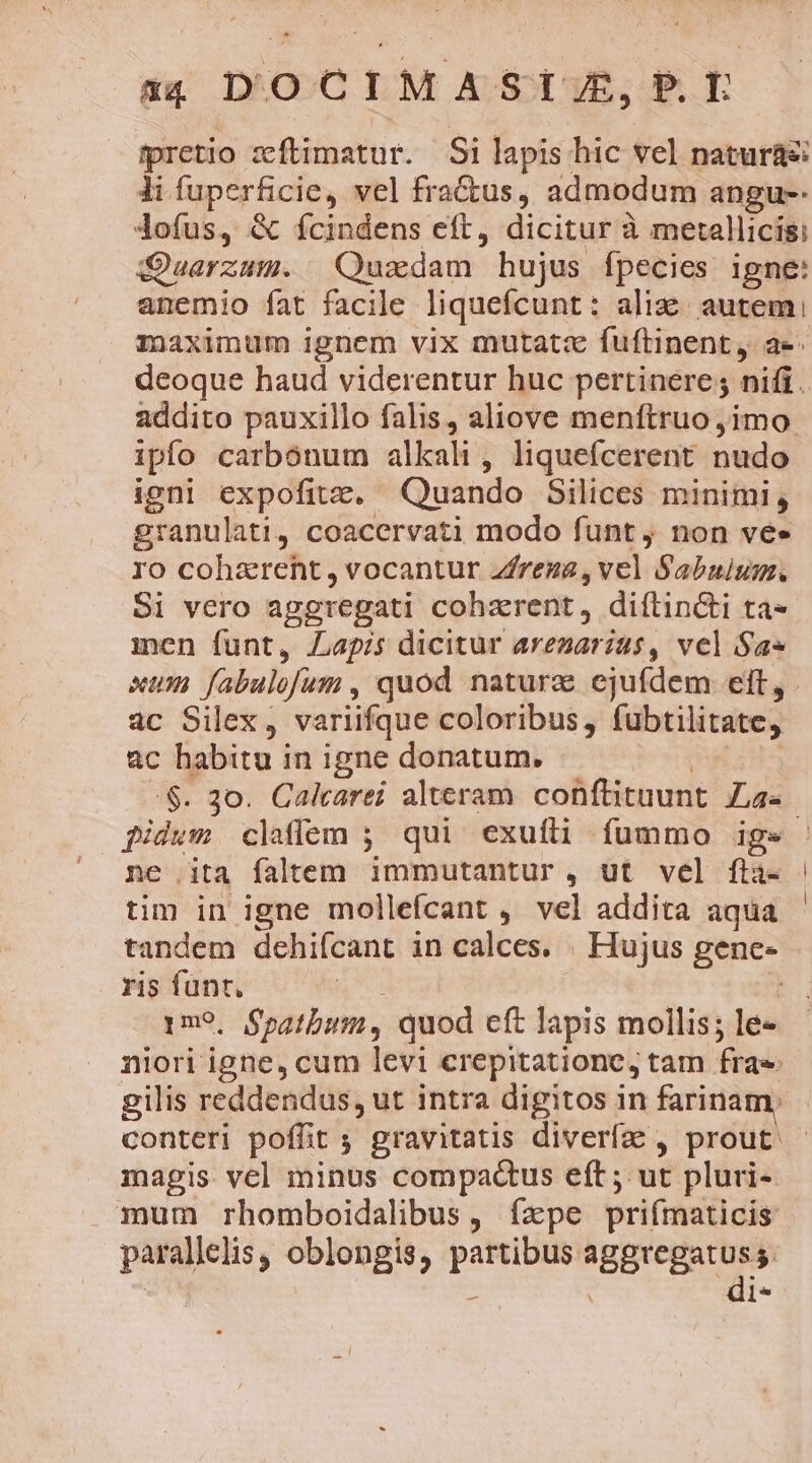 54 DOCIMAST/J/E,P.L pretio zftimatur. Si lapis hic vel natura li fuperficie, vel fractus, admodum angu-- dofus, &amp; fícindens eft, dicitur à metallici: Quarzum. Quzxdam hujus fpecies igne: anemio fat facile liquefcunt: ali autem, deoque haud viderentur huc pertinere; nifi. addito pauxillo falis, aliove menftruo jimo. ipfo carbonum alkali, liquefcerent nudo igni expofitz, Quando Silices minimi, granulati, coacervati modo funt , non ve» ro cohaerent, vocantur Zfrega, vel Sabuium. Si vero aggregati coharent, diftin&amp;ti ta men funt, Lapis dicitur arezarius, vel $a xum fabulofum , quod naturg ejufdem eft, ac Silex, variifque coloribus, fubtilitate, ac habitu in igne donatum. fidum claffem ; qui exuíli fummo igs ne ita faltem immutantur, ut vel fta- tim in igne mollefcant ,' vel addita aqua tandem dehifcant in calces. . Hujus genc- ris funt, | | 1m, Spatbum, quod cft lapis mollis; le- niori igne, cum levi crepitatione, tam frae conteri poffit ; gravitatis diverfe , prout. magis vel minus compactus eft ; ut pluri- mum rhomboidalibus, ízxpe priímaticis parallelis, oblongis, partibus ABBIegatuss | s | ^