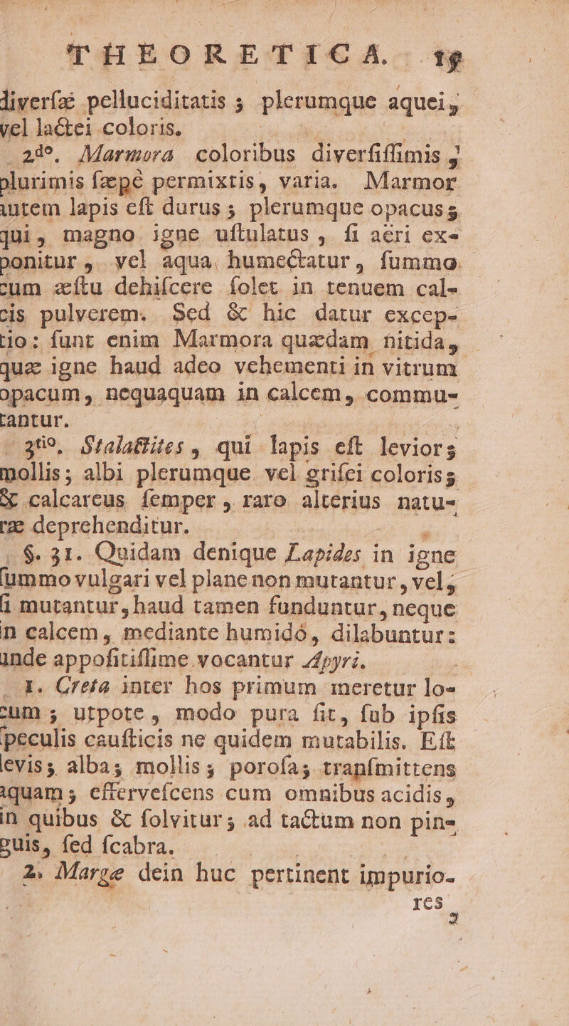 liverfaé pelluciditatis ;. plerumque aquei y. vel laCtei coloris. ibo Nos .24^. Marmora coloribus diverfiffimis j olurimis fpe permixtis, varia. Marmor urem lapis eff durus; plerumque opacusg jui, magno igne uítulatus ,. fi aeri ex- bonitur ,. yel aqua, humectatur, fummo: cum aftu dehifcere folet in renuem cal- cis pulverem. Sed &amp; hic datur excep- jo; funt enim Marmora quzdam nitida, quz igne haud adeo vehementi in vitrum opacum, nequaquam in calcem, commu- lantur. | | | | - 3809. Stalattites , qui lapis eft leviors mollis; albi plerumque. vel grifei coloris X calcareus femper raro alterius natu- ze deprehenditur. 1 |. $. 31. Quidam denique Zapides in igne ummo vulgari vel plane non mutantur , vel; 1 mutantur, haud tamen funduntur, neque n calcem , mediante humidó, dilabuntur: inde appofitiflime vocantur 24pyr;. : . X. Creta inter hos primum ineretur lo» ;um ; Urfpote, modo pura fit, fub ipfis peculis caufticis ne quidem mutabilis. Et eviss alba; mollis; poroías tranfmittens iquam; efterveícens cum omnibus acidis, in quibus &amp; folvitur ; ad tactum non pin- puis, fed fcabra. | | 2. Marze dein huc pertinent impurio- res 4