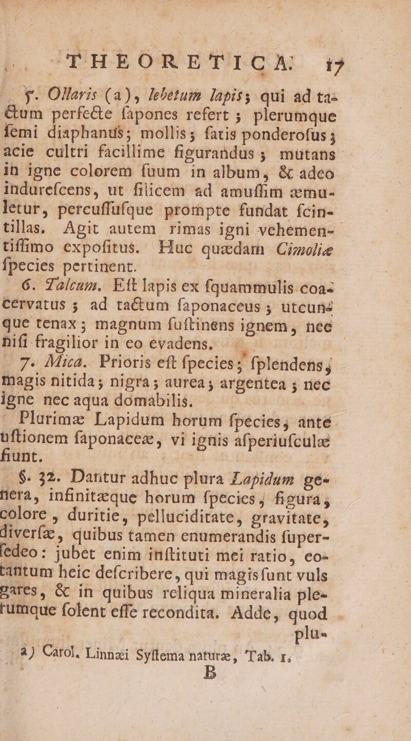 I |. UEHEORETEGA t: 4 $- Ollaris (a), lebetum lapiss qui ad ta- &amp;um perfecte fapones refert ;. plerumque femi disphanus; mollis; fatis ponderofus acie cultti facillime figurandus ; mutans. in igne colorem fuum in album, &amp; adeo indurefcens, ut filicem ad amuffim xtnu- letur, percuffufque prompte fundat fcin-- tillas, Agit autem rimas igni vehemen- tiffimo expofitus. Huc quadam Ginolie Ípecies pertinent. | | 6. Zalcum. Eft lapis ex fquammulis.coa- Cérvatus ; ad tactum faponaceus ; utcuns que tenax ; magnum fuftinens ignem, nee hifi fragilior in eo evadens. lj: | . 7* Mica. Prioris eft fpecies; fplendens; magis nitida ; nigra ; aurea; argentea 5 nec igne nec aqua domabilis. tab . Plarimz Lapidum horum fpecies; anté üftionem faponacez, vi ignis afperiufculoe fiunt. : | ! .. $. 32. Dantur adhuc plura Lepidum ge- nera, infinitzzque horum fpecies, figura; colore , duritie, pelluciditate, gravitate, diverfz , quibus tamen enumerandis fuper- deo: jubet enim inftituti mei ratio, co- tantum heic defcribere, qui magisfunt vuls gares, &amp; in quibus rcliqua mineralia ple-- rumque folent effe recondita. Adde, quod . plü- j à) Catal, Linasi Syítema naturae, 'T'ab. r,