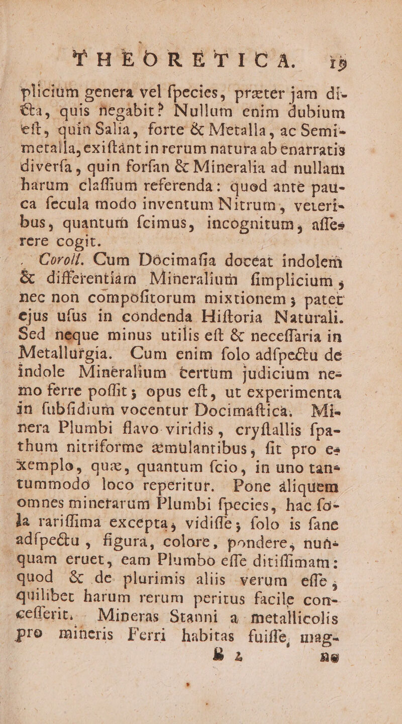 T-H*ORETEFCA. f plicium genera vel fpecies, prater jam di- Ca, quis negabit? Nullum enim dubium eft, quin Salia, forte &amp; Metalla, ac Semi- metalla,exiftánt in rerum natura ab enarratis diverfa , quin forfan &amp; Mineralia ad nullam harum claffium referenda: quod ante pau- ca fecula modo inventum Nitrum, vetert- bus, quanturà fcimus, incognitum, affes . rere cogit. » .' Coroil. Cum Dócimafia doceat indolem &amp; differentiam Mineralium fimplicium ; nec non compofitorum mixtionem ; patet ejus ufus in condenda Hiftoria Naturali. Sed neque minus utilis eft &amp; neceffaria in Metallutgia. Cum enim folo adfpectu de - indole Mineralium €ertüm judicium nes mo ferre poffit; opus eft, ut experimenta in fubfidium vocentur Docimáftica, Mi- nera Plumbi flavo. viridis, cryflallis fpa- thum nitriforme zimülantibus, fit pro e« Xemplo, quai, quantum fcio, in uno tane tummodo loco reperitur. Pone áliquem omnes minetarum Plumbi fpecies, hac fa- la rariffima excepta, vidiffey folo is fane adípe&amp;u , figura, colore, pondere, nuá- quam eruet, eam Plumbo effe ditiffimam: quod &amp; de plurimis aliis verum effe; quilibet harum rerum peritus facile con- ceteri, Mineras Stanni a metallicolis pro mineris Ferri habitas fuiffe, inag- EP ne