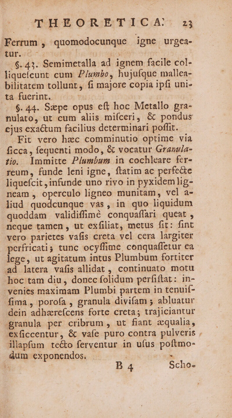 THEORETICA. Ferrum , quomodocunque igne urgea- bue. TE | /$. 43. Semimetalla ad ignem facile col- liquefcunt cum P/umbo, hujufque mallea- bilitatem tollunt, fi majore copia ipfi uni- ta fuerint. f (.$.44. S&amp;pe opus eft hoc Metallo gra- nulato, ut cum aliis mifceri, &amp; pondus ejus exactum facilius determinari poffit. -Fit vero hec comminutio optime via - ficca, fequenti modo, &amp; vocatur Graanula- zi. Immitte Piumbum in cochleare fer- reum, funde leni igne, ftatim ac perfecte liqueícit infunde uno rivo in pyxidemlig- neam , operculo ligneo munitam, vel a- liud quodcunque. vas, in quo liquidum quoddam validiffimé conquaffari queat , neque tamen , ut exfiliat, metus fit: fint vero parietes vafis creta vel cera largiter perfricati tunc ocyffime, conquaffetur ea lege, ut agitatum intus Plumbum fortiter Ad latera vafis allidat ,, continuato motu hoc tam diu, donec folidum perfiftat: in- venies maximam Plumbi partem in tenuif- fima, porofa , granula divifam 5 abluatur dein adhareícens forte creta; trajiciantur -granula per cribrum , ut fiant zqualia, Exficcentur, &amp; vale puro contra pulveris . illapfum tecto ferventur in ufus poftmo- dum exponendos. | E m