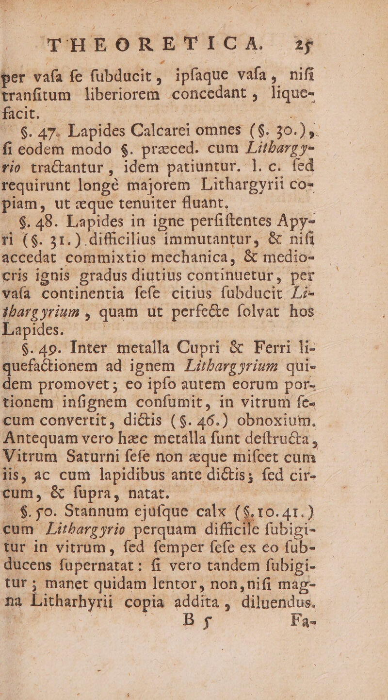 UHEORETICA s per vafa fe füubducit, ipíaque vafa, nifi tranfitum liberiorem concedant , lique- facit. | | | ; | $. 47. Lapides Calcarei omnes ($. 30.) ,. fi eodem modo $. przced. cum Libarg y- rio tractantur , idem patiuntur. l. c. fed requirunt longé majorem Lithargvrii co- piam, ut xque tenuiter fluant, - $. 48. Lapides in igne perfiftentes Apy- ri ($. 31.) difficilius immutantur, &amp; nifi accedat commixtio mechanica,. &amp; medio- cris ignis gradus diutius continuetur, per vaía continentia fefe citius fübducit L;- dbarg yrium , quam ut perfecte folvat hos - Lapides. à B | ^. $.49. Inter metalla Cupri &amp; Ferri li- quefactionem ad ignem ZLzbarg yrium qui- dem promovet; eo ipfo autem eorum por- tionem infignem confumit, in vitrum fe cum convertit, dictis ($. 46.) obnoxium. Antequam vero hzc merálla funt deftru&amp;ta, Vitrum Saturni fefe non que mifcet cum lis, ac cum lapidibus ante di&amp;tis; fed cir- cum, &amp; füpra, natat. ! |. $. po. Stannum ejüfque calx ($.10.41.) cum JZitbargyrio perquam difficile fubigi- tur in vitrum, fed femper fefe ex co (ub- ducens fupernatat: fi vero tandem fubigi- tur ; manet quidam lentor, non,nifi mag- na Litharhyrii copia addita, diluendus. | DIS. Fa-