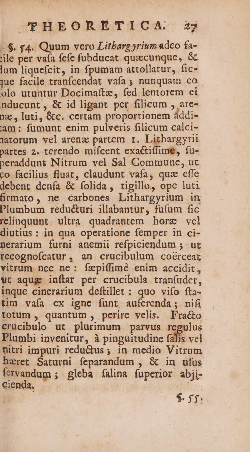 pate cu ( THEORETICA sj —$. f4. Quum vero Litbarg yrium «deo fa- ile per vaía fefe fubducat quecunque, &amp; lum liquefcit, in fpumam attollatur, fic- jue facile tranfcendat vafa ; nunquam eo. olo utuntur Docimaftz, fed lentorem et nducunt, &amp; id ligant per filicum , are- 222, luti, &amp;c. certam proportionem áddi- am: fumunt enim pulveris filicum calci- Jatorum. vel arenz partem r. Lithargyrii Dartes 2. terendo mifcent exactiffime, fu- peraddunt Nitrum vel Sal Commune, ut to facilius fluat, claudunt vafa, quz efie debent denía &amp; folida, tigillo, ope luti firmato, ne carbones Lithargyrium in Plumbum reducturi illabantur, fifa fic relinquunt ultra quadrantem horz vel diutius : in qua operatione femper in ci- nerarium furni anemii refpiciendum 5. ut recognofcatur, an crucibulum coérceat vitrum. nec ne: íxpiífimé enim accidit, ut aqug) inflar per crucibula tranfudet, inque cinerarium deítillet : quo vifo fta- tim vafa ex igne funt auferenda; nifi totum , quantum , perire velis. Fra&amp;o crucibulo ut plurimum parvus regulus Plumbi invenitur, à pinguitudine falis vcl nitri impuri reductus ; in medio Vitrum hzret Saturni feparandum , &amp; in ufus fervandum ; gleba falina fuperior abji- cienda, | i $$$