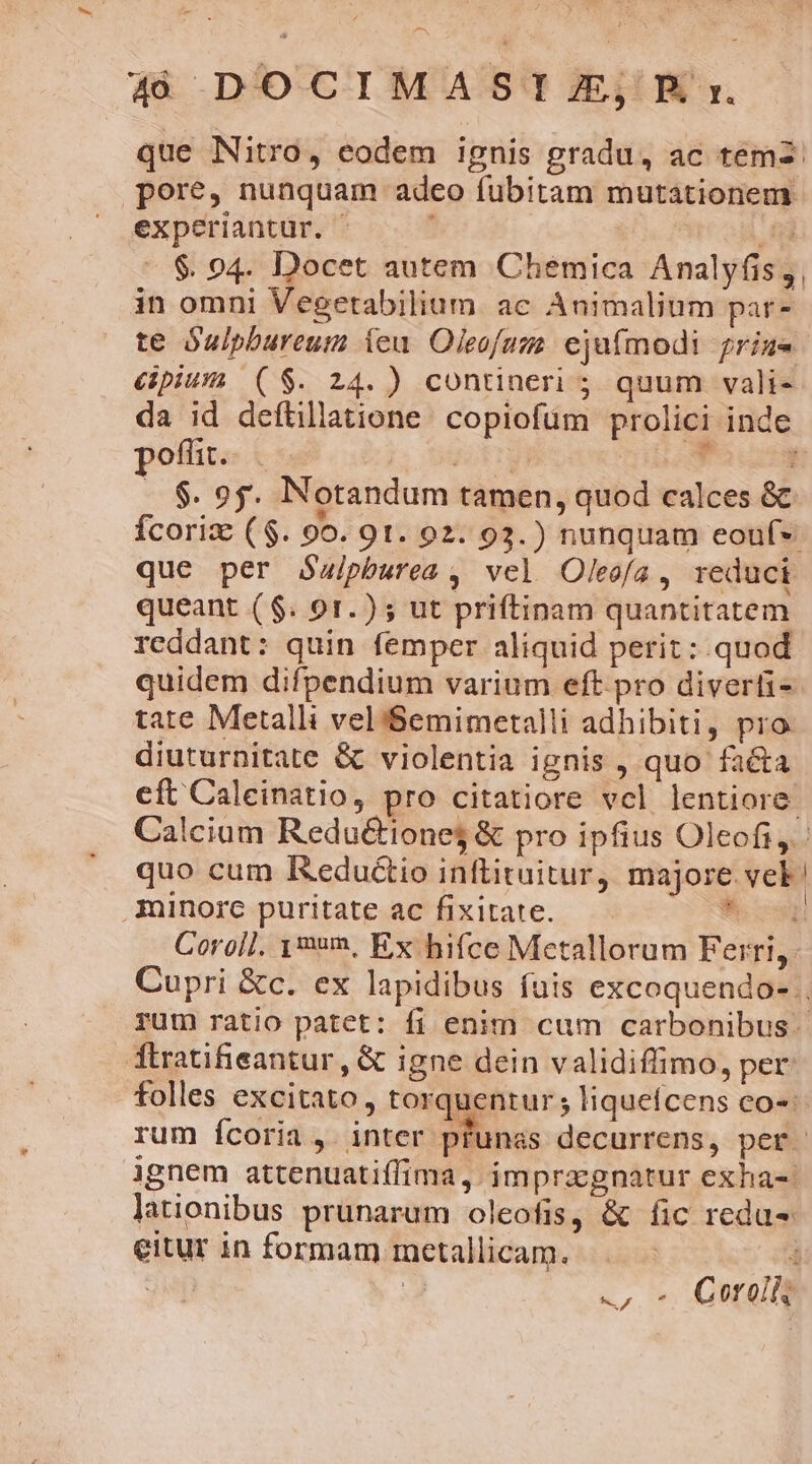 experiantur. E -$ 94. Docet autem Cheémica Analyfis, in omni Vegetabilium. ae Animalium par- te Óulpbureum ieu Oleofuza. ejufmodi prize &amp;pium ($. 24.) contineri ; quum vali- poflit... | Dott ! . $. 95. Notandum tamen, quod calces &amp; que per Saipburea , vel Oleofa, reduci queant ($. 91.) ; ut priftinam quantitatem reddant: quin femper aliquid perit: quod quidem difpendium varium eft pro diverti- tate Metalli velS$emimetalli adhibiti, pro diuturnitate &amp; violentia ignis , quo facta minorc puritate ac fixitate. ! eitur in formam metallicam. ! |