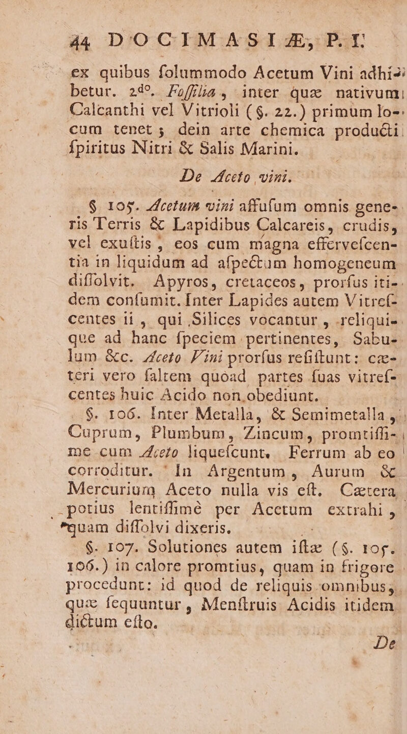 44 DOCIMASI3J,; PI ex quibus folummodo Acetum Vini adhi- betur. 249. Paffla, inter quz nmativumi Calcanthi vel Vitrioli ($. 22.) primum lo-: cum tenet; dein arte chemica produ&amp;i. fpiritus Nitri &amp; Salis Marini. De eto vini. - $ 105. Zfcetum vini affuífum omnis genes. ris Terris &amp; Lapidibus Calcareis, crudis, vel exuítis , cos cum magna effervefcen- tia in liquidum ad afpectum homogeneum diffolvit. Apyros, cretaceos, prorfus iti-. dem confumit. [nter Lapides autem V itref- centes i1 , qui Silices vocantur , .reliqui-- que ad hanc fpeciem pertinentes, Sabu- lum. &amp;c. zfceto. Fini prorfus refiftunt: ca- teri vero faltem quoad partes fuas vitref- centes huic Acido non,obediunt. | ..$. 106. Inter Metalla, &amp; Semimetalla , Cuprum, Plumbum, Zincum, promtiffi- me cum /4;e/o liqueífcunts | Ferrum ab eo corroditur. ' In. Argentum , Aurum &amp; Mercurium Aceto nulla vis eft. Caetera .petius lentiffmé per Acctum extrahi; - quam diffolvi dixeris. n | $. 107. Solutiones autem ifte ($. tog. 196.) in calore promtius, quam in frigore | procedunt: id quod de reliquis omnibus; qui fequuntur, Menfítruis Acidis itidem dictum efto. a De