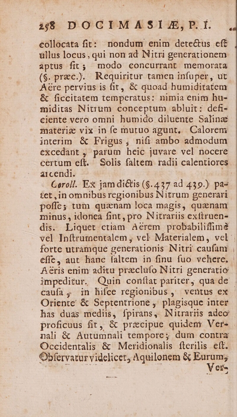 collocata fit: nondum enim detectus eff ullus locus, qui non ad Nitri generationem aptus fit; modo concurrant memorata ($.prac.). Requiritur tamen infuper, ut A&amp;re pervius is fit, &amp; quoad humiditatem &amp; ficcitatem temperatus: nimia enim hu- miditas Nitrum conceptum abluit: defi- ciente vero omni humido diluente Salinze materiz vix in fe mutuo agunt, Calorem interim &amp; Frigus, nifi ambo admodum €Xcedant , parum heic juvare vel nocere certum eft. Solis faltem radii calentiores aicendi. Geroll. Ex jam dictis ($.437 ad 439.) pa- tet ,in omnibus regionibus Nitrum generari poffe; tum quanam loca magis, quanam minus , idonea fint, pro Nitrariis exttruen- dis. Liquet etiam Aerem probabiliffima forte utramque generationis Nitri caufam effe, aut hanc faltem in finu fuo vehere. Aeris enim aditu pracluüfo Nitri generatio Oriente &amp; Septentrione ,' plagisque inter has duas medii, fpirans, INitrarns adeo proficuus fit, &amp; pracipue quidem Ver- nali &amp; Autumnali tempore; dum contra Occidentalis &amp; Meridionalis fterilis ett. Obfervatur videlicet Aquilonem &amp; aC C^