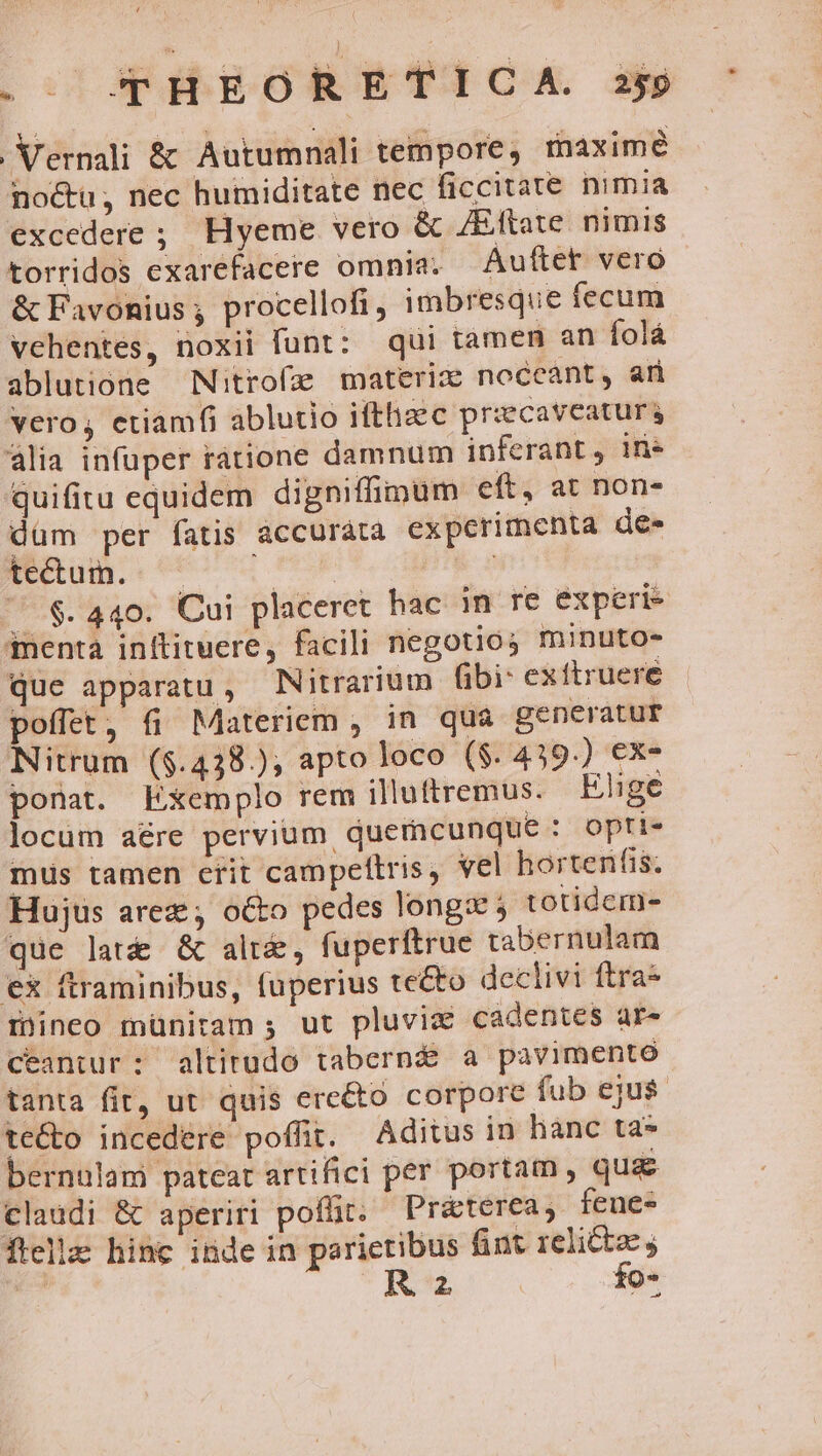 .- qTHEORETICA. zs Vernali &amp; Autumnali tempore, maxime no&amp;u; nec humiditate nec ficcitate nimia excedere ; Hyeme vero &amp; /Eftate. nimis torridos exarefacere omnia; Auftet vero &amp; Favonius ; procellofi, imbresque fecum vehentes, noxii funt: qui tamen an folá ablutione Nitrofae materiz noceant, an vero, etiamfi ablutio ifthacc przecavcaturs lia infuper ratione damnum inferant, in quifitu equidem digniffimum eft, at non- düm per fatis accuràta experimenta de- tectum. Ne. | ' $.440. Cui placeret hac in re experi- imenta inttituere, facili negotios minuto- que apparatu, Nitrarium (ibi: exftruereé poffet, fi Materiem , in quà generatur Nitrum ($.438.); apto loco ($. 439.) ex- ponat. Exemplo rem illuttremus. Elige locum aére pervium quemcunque : opri- mus tamen crit campeftris, vel hortenfis. Hujus arez ; octo pedes longs 5 totidem- que lati &amp; alt&amp;, fuperftrue tabernulam ex ftraminibus, fuperius te&amp;o declivi ftra* mineo münitam ; ut pluvic cadentes ar- ceantur: altirudo taberné a pavimento tanta fit, ut. quis ere&amp;to corpore fub ejus te&amp;o incedere poffit. Aditus in hanc ta* bernulami pateat artifici per portam, qua claudi &amp; aperiri poflit; Preterea, feue- ftellz hinc inde in parietibus fint relictae j | Ru | fo-