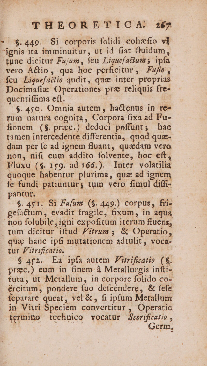 * $.449. Si corporis folidi cohzfio v£ ignis ita imminuitur, ut id fiat fluidum, tunc dicitur F»zj/um, feu Liquefatiums Ypfa. vero AGio, qua hoc perficitur, F4fo, feu Liquefaclio audit, qux: inter proprias Docimafiz Operationes pra reliquis fre- quentiffima eft. | | $. 4;j0. Omnia autem, hactenus in re- rum natura cognita, Corpora fixa ad Fu- fionem ($. przc.) deduci peffunt; hac tamen intercedente differentia, quod qua-- dam per fe ad ignem fluant, quaedam vero non, nifi cum addito folvente, hoc eft, Fluxu ($. 159. ad 166.). Inter volatilia quoque habentur plurima, qua ad ignem fe fundi patiuntur; tum vero fimul diffi- pum : à $. Af 1. Si Fufum ($. 449.) corpus, fri- efactum , evadit fragile, fixum, in aqua - non folubile, igni expofitum iterum fluens, , tum dicitur iftud trum ; &amp; Operatio, qua hanc ipfi mutationem adtulit, voca- tur Z'itrificatio. | $ 4f2. Ea ipfa autem Zitrificatio (8$. prec.) eum in finem à Merallurgis infti- tuta, ut Merallum, in corpore folido co- ércitum, pondere fuo deícendere, &amp; fefe feparare queat, vel &amp;, fi ipfum Metallum in Vitri Speciem convertitur , Operatio Aermino technico vocatur Bvorificatio , Germ,