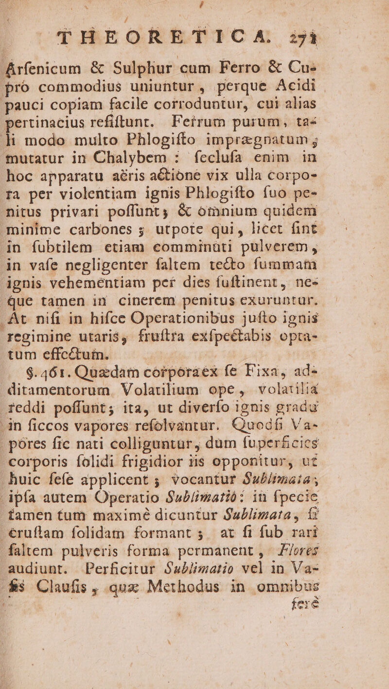 i d THEORETICA zi Aríenicum &amp; Sulphur cum Ferro &amp; Cu- pro commodius uniuntur, perque Acidi pauci copiam facile corroduntur, cui alias pertinacius refiflunt. Feírum purum, ta« Ji modo multo Phlogifto impragnatum ; mutatur in Chalybem : feclufa enim in hoc apparatu aéris a&amp;tione vix ulla corpo- ra per violentiam ignis Phlogifto fuo pe- nitus privari poffunt &amp; omnium quidem minime carbones 5. utpote qui, licet fint jn fubtilem etiam comminüti pulverem, in vafe negligenter faltem tecto fummam ignis vehementiam per dies fuftinent, ne- Que tamen in cinerem penitus exuruntur. At. nifi in hifce Operationibus jufto ignis regimine utari$, fruílra exípeétabis opta- tum effcétuin. | $.461. Quzdam corporaex fe Fixa, ad- ditamentorum. Volatilium ope, volatilia reddi poffunt; ita, ut diverfo ignis gradu .in ficcos vapores refolvantur. Quodífi Va- . póres fic nati colliguntur, dum fuper&amp;cies corporis folidi frigidior iis opponitur, ut huic fefe applicent ; vocantur Sa£/fmaia; | ipfa autem Operatio Sub/imatió: in fpecie tamen tum maximé dicuntur Sublimata, 1: -€ruflam folidam formant; at fi fub rari faltem pulveris forma permanent, Z7ores audiunt. Perficitur Sabiimatio vel 1n Va- &amp;s Claufis , qux: Methodus in omnibus | fere