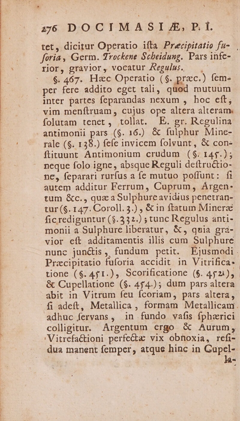 2:00 DOCIMASIJE,PD f. tet, dicitur Operatio ifta Precipitatio fu- foria , Germ. rockene Scheidung. Pars infe- rior, gravior, vocatur Aeguiws. —. $. 467. Hac Operatio ($. praec.) feme per fere addito eget tali, quod mutuum inter partes feparandas nexum , hoc eft, vim menftruam, cujus ope altera alteram. folutam tenet, tollat. E. gr. Regulina antimonii pars ($. 16.) &amp; fulphur Mine- rale ($. 128.) fefe invicem folvunt, &amp; con- ftituunt Antimonium crudum ($. 145.) ; neque folo igne, absque Reguli deftructio- ne, feparari rurfus a fe mutuo poffunt: fi autem additur Ferrum, Cuprum, Argen: tum &amp;c., qux a Sulphureavidius penetran- tur ($. 147. Coroll. 3.) , &amp; in ftatum Minerz ficrediguntur ($.332.) ; tunc Regulus anti- monii a Sulphure liberatur, &amp;, quia gra- vior eft additamentis illis cum Sulphure nunc jun&amp;is, fundum petit. Ejusmodi. Przcipitatio fuforia accidit in Vitrifica: tione ($. 4f 1.), Scorificatione ($. 452), &amp; Cupellatione ($. 454.); dum pars altera adhuc fervans , in fundo vafis fphazrici coligitur. Argentum ergo &amp; Aurum, /Vitrefactioni perfecta: vix obnoxia, refi- dua manent femper, atque hinc in Gupel- id -