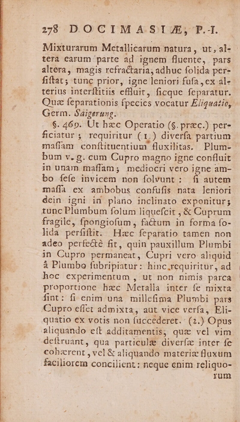 :78 DOCIMASTJA, P.T. Mixturarum Metallicarum natura, ut,al- tera carum parte ad ignem fluente, pars altera, magis refractaria, adhuc folida per- fiftat; tunc prior, igne leniori fufa ex al- terius interílitiis effluit, ficque feparatur. Quz feparationis fpecies vocatur E//guatío, - Germ. Saigerung. | $. 4690. Ut hzc Operatio ($. prac.) per- ficiatur ; requiritur ( 1.) diverfa partium mafiíam conftituentium fluxilitas. Plum- bum v. g. cum Cupro magno igne confluit in unam maffam; mediocri vero igne am- bo íefe invicem non folvunt : fi autem maffa ex ambobus confufis nata leniori dein igni in plano inclinato exponitur; tunc Plumbum folum liquefcit , &amp; Cuprum fragile, fpongiofum, factum in forma fo- lida perfiftit. Hzc feparatio tamen non adeo perfe&amp;té fit, quin pauxillum Plumbi in Cupro permaneat, Cupri vero aliquid - à Plumbo fubripiatur: hinc.requiritur, ad hoc experimentum , ut non nimis parca proportione hac Meralla inter fe mixta fint: fi enim una. millefima Plumbi pars Cupro effet admixta, aut vice verfa, Eli- quatio ex votis non fuccederet. : (2.) Opus aliquando eft additamentis; quz vel vim defiruant, qua particulg diveríz inter fe cohzrent , vel &amp; aliquando materize fluxum faciliorem concilient: neque enim reliquo- rum