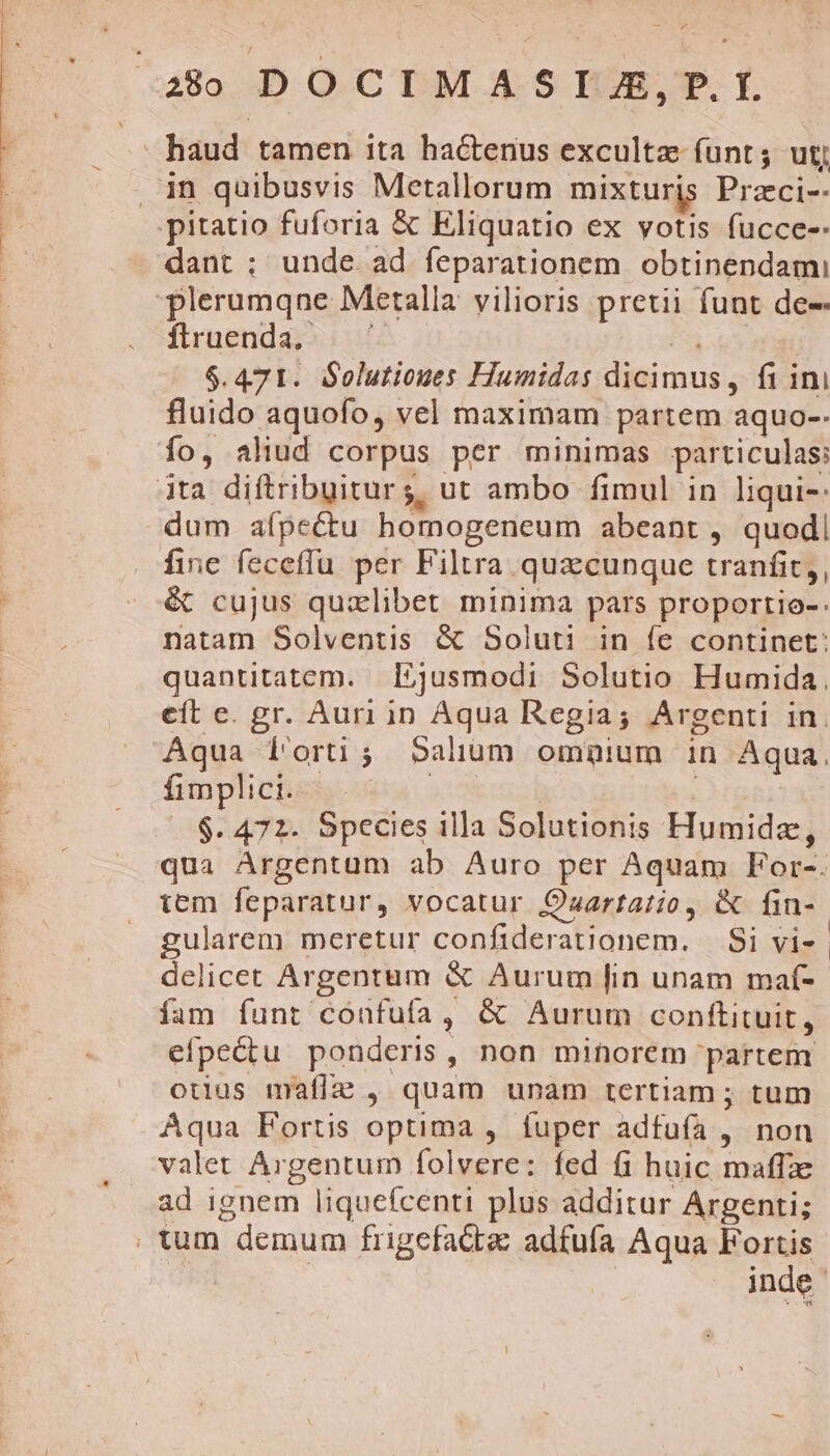 UTC Tp T -—MLU C HGBEBNODUETM USC CTPRPERE SEE qum u !  - z haud tamen ita hactenus exculta íunt; utj in quibusvis Metallorum mixturis Przci-- dant ; unde ad feparationem obtinendam firuenda, — $.471. Solutiones Humidas dicimus, fi ini fluido aquofo, vel maximam partem aquo-- quo:o5 HISH d dum aípectu homogeneum abeant , quod fine feceffu per Filtra quacunque tranfit, é cujus qualibet minima pars proportio-. natam Solventis &amp; Soluti in fe continet: quantitatem. Ijusmodi Solutio Humida. eít e. gr. Auri in Aqua Regia; Argenti in. Aqua f'orti; Salium omgpium in Aqua. fimplici. Pa. | $. 472. Species illa Solutionis Humidz, qua Argentum ab Auro per Aquam For-. tem feparatur, vocatur Ozartatio, &amp; fin- gularem meretur confiderationem. — Si vi- | delicet Argentum &amp; Aurum [in unam maf- íam funt confufa, &amp; Aurum conftituit, efpectu ponderis, non minorem partem otius mraflz , quam unam tertiam ; tum Aqua Fortis optima , fuper adfufa , non valet Argentum folvere: fed (i huic maffze ad ignem liquefcenti plus additur Argenti; inde