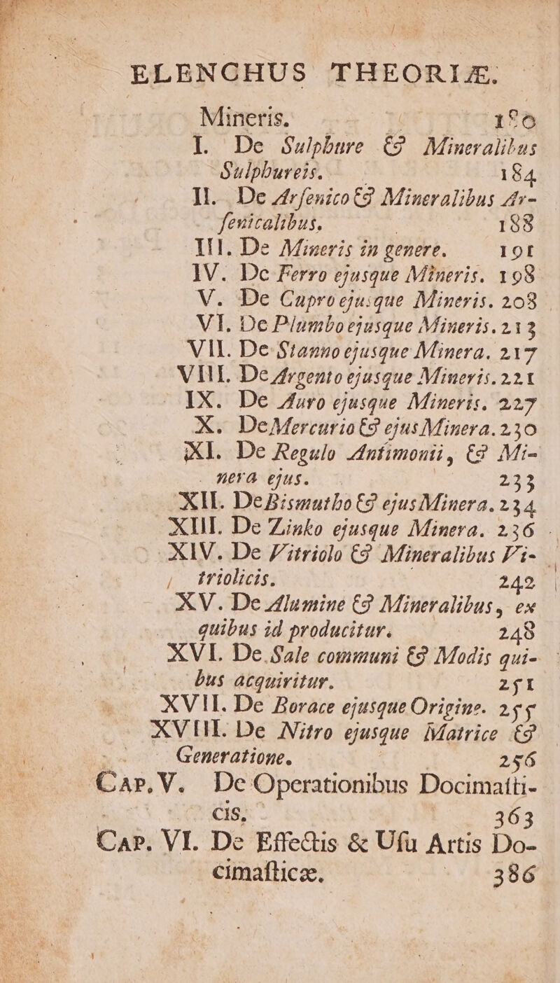 ELENCHUS THEORIX. Mineris. H' 176 I. De Supbure C9 Mineralibus Sulpbureis. — .. 184 ]l.. De Zfrfenico C2. Mineralibus 4- fenicalibus. | 188 IIl. De Miseris in genere. 10t ]V. Dc Ferro ejusque Mineris. 198 V. De Cuproejuique Mineris. 208 VI. De Plumbo ejusque Mineris. 213 VII. De Stanno ejusque Minera. 217 VII. De /rgento ejusque Mineris. 221 — IX. De Ab»ro ejusque Mineris, 227 X. DeMercurio€9 ejus Minera. 230 Xl. De Regulo dntimonii, £2 Mi- . HA ejus. —. 233 XIL DeBismutbo€2 ejus Minera. 234 XII De Zisko ejusque Minera. 236 . XIV. De Zitriolo C9 Mineralibus Fi- triolicis. | 242 XV. De lumine C9 Mineralibus , ex quibus id producitur. acp 2c hs: XVI. De. Sale communi €9 Modis qui-. àus acquiritur. Z$I XVII. De Borace ejusque Origine. 255 XVII. De Nitro ejusque. Matrice £2 — Generatione. IE 256 Car.V. De OOperationibus Docimatti- Cis, 363 Car. VI. Dc Effe&amp;is &amp; Ufu Artis Do- cimafticae. No UNS