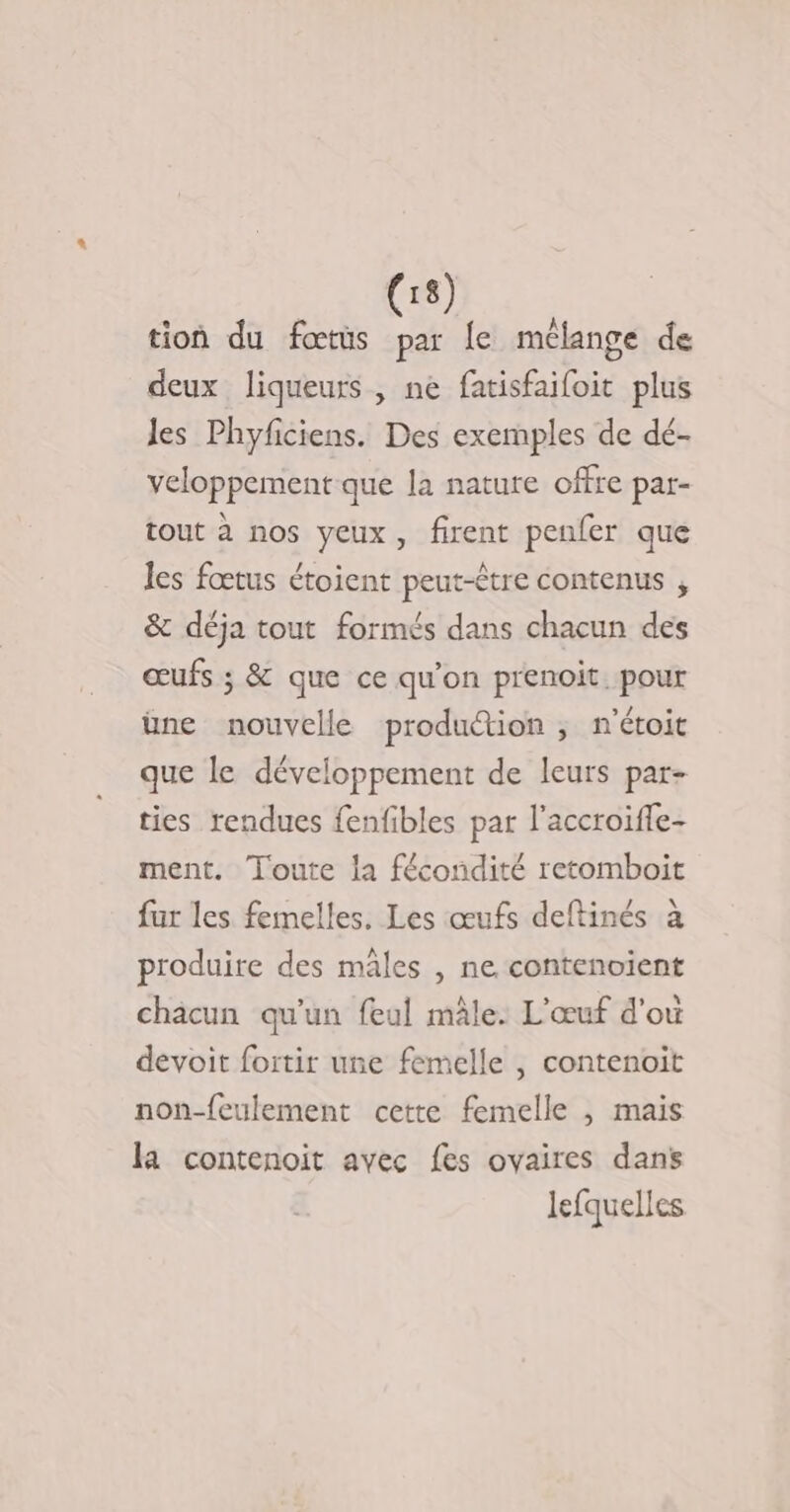 tion du fœtüs par [e mélange de deux liqueurs, ne fatisfaifoit plus Jes Phyficiens. Des exemples de dé- veloppement que la nature offre par- tout à nos yeux, firent penfer que les fœtus étoient peut-être contenus , &amp; déja tout formés dans chacun des œufs ; &amp; que ce qu'on prenoit. pour üne nouvelle production ; n'étoit que le développement de leurs par- ties rendues fenfibles par l'accroifle- ment. Toute la fécondité retomboit fur les femelles. Les œufs deftinés à produire des mâles , ne contenoient chäcun qu'un feul mâle. L'œuf d'où devoit foitir une femelle , contenoit non-feulement cette femelle , mais la contenoit avec fes ovaires dans lefquelles