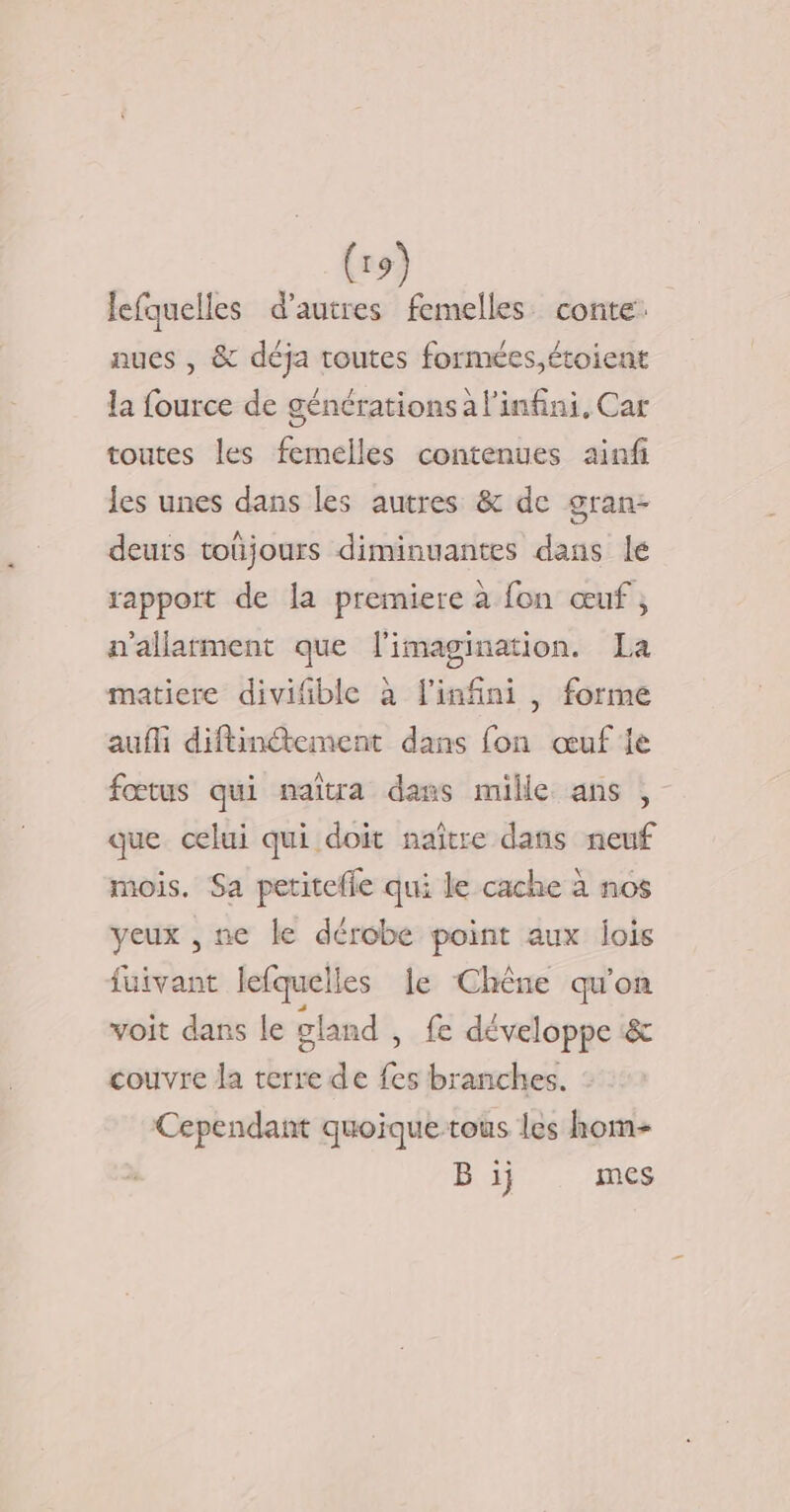 lefquelles d’autres femelles conte: nues , &amp; déja toutes formées,étoient la fource de générations a l'infini, Car toutes les femelles contenues ainfi les unes dans les autres &amp; de gran- deurs toüjours diminuantes dans lé rapport de la premiere à fon œuf; n'allatment que l'imagination. La matiere diviñble à l'infini , forme aufli diftindtement dans fon œuf le fœtus qui naïîtra dans mille ans , que celui qui doit naître dans neuf mois. Sa petitefle qui le cache à nos yeux , ne le dérobe point aux lois fuivant lefquelles le Chêne qu'on voit dans le gland , fe développe &amp; couvre la terre de fes branches. Cependant quoique-tous les hom- B ij mes