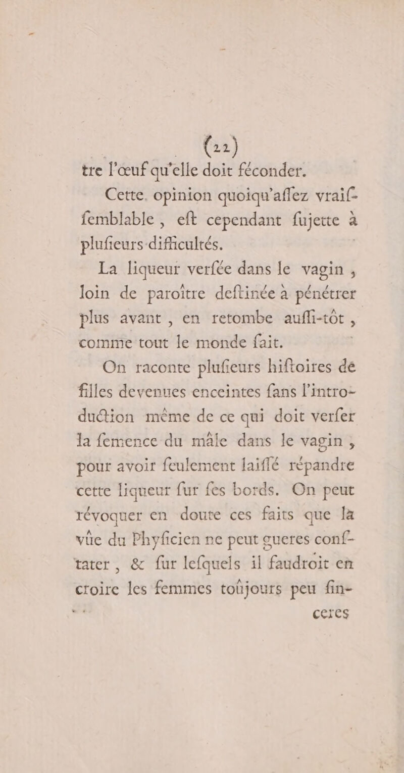 (2) tre l'œuf qu “elle doit féconder. Cette, opinion quoiqu’aflez vraïif- femblable , eft cependant fujerte. à a plufieurs difficultés. La Sas, verfée dans le Fe ‘ loin de paroïtre deftinée à pénétrer plus avant , en retombe aufli-tôt, comme tout le monde fait. On raconte plufieurs hiftoires de filles devenues enceintes fans l’intro- duétion même de ce qui doit verfer la femence du mâle dans le vagin, pour avoir feulement aiffé dpndie cette liqueur fur fes bords. On peut révoquer en doute ces faits que la vüe du Phyficien ne peut gueres conf- tater, &amp; fur lefquels il faudroit en croire les femmes toûjours peu fin- ceres