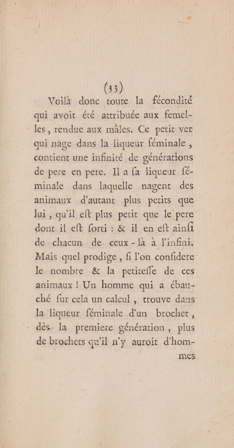 Voilà donc toute la fécondité qui avoit été attribuée aux femel- les, rendue aux mâles. Ce petit ver qui nage dans la liqueur féminale , contient une infinité de générations de pere en pere. JIl a fa liqueur f- minale dans laquelle nagent des animaux d'autant plus petits que. lui , qu’il eft plus petit que le pere dont il eft forti : &amp; il en et ainfi de chacun de ceux-là à l'infini Mais quel prodige, fi l'on confidere le nombre &amp; la petitefñle de ces animaux ! Un homme qui a ébau- ché fur cela un calcul , trouve dans la liqueur féminale d'un brochet, dès. la premiere génération, plus de brochets qu’il n’y auroit d'hom- | mes.