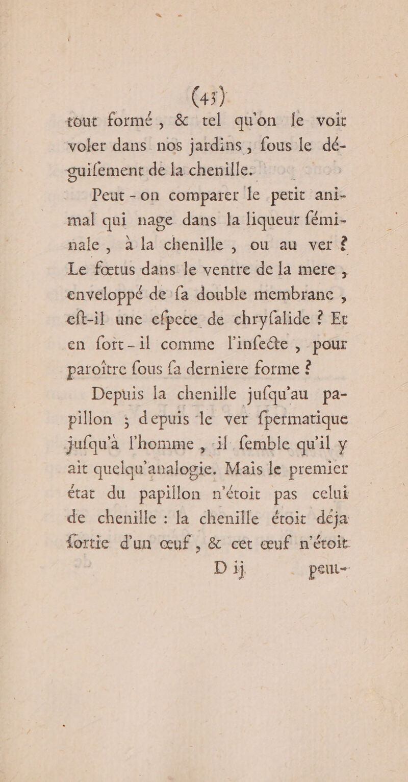 tout formé, &amp; tel qu'on le voit voler dans nos jardins , fous le dé- guifement de la chenille. Peut -on comparer le petit ani- mal qui nage dans la liqueur fémi- nale , à la chenille , ou au ver ? Le fœtus dans le ventre de la mere, enveloppé de fa double membrane , eft-il une efpece de chryfalide ? Et en foit-il comme l’infete , pour paroïtre fous fa derniere forme ? Depuis la chenille jufqu'au pa- pillon ; depuis le ver fpermatique jufqu'a l'homme , ‘il femble qu'il y ait quelqu'analogie. Mais le premier état du papillon n'étoit pas celui de chenille : la chenille étoit déja fortie d'un œuf, &amp; cet œuf n'étoit D ij . peut